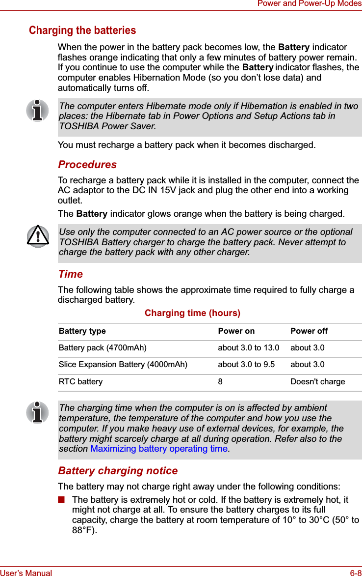 User’s Manual 6-8Power and Power-Up ModesCharging the batteriesWhen the power in the battery pack becomes low, the Battery indicator flashes orange indicating that only a few minutes of battery power remain. If you continue to use the computer while the Battery indicator flashes, the computer enables Hibernation Mode (so you don’t lose data) and automatically turns off.You must recharge a battery pack when it becomes discharged.ProceduresTo recharge a battery pack while it is installed in the computer, connect the AC adaptor to the DC IN 15V jack and plug the other end into a working outlet.The Battery indicator glows orange when the battery is being charged.TimeThe following table shows the approximate time required to fully charge a discharged battery.Charging time (hours)Battery charging noticeThe battery may not charge right away under the following conditions:■The battery is extremely hot or cold. If the battery is extremely hot, it might not charge at all. To ensure the battery charges to its full capacity, charge the battery at room temperature of 10° to 30°C (50° to 88°F). The computer enters Hibernate mode only if Hibernation is enabled in two places: the Hibernate tab in Power Options and Setup Actions tab in TOSHIBA Power Saver.Use only the computer connected to an AC power source or the optional TOSHIBA Battery charger to charge the battery pack. Never attempt to charge the battery pack with any other charger.Battery type Power on Power offBattery pack (4700mAh) about 3.0 to 13.0 about 3.0Slice Expansion Battery (4000mAh) about 3.0 to 9.5 about 3.0RTC battery 8Doesn&apos;t chargeThe charging time when the computer is on is affected by ambient temperature, the temperature of the computer and how you use the computer. If you make heavy use of external devices, for example, the battery might scarcely charge at all during operation. Refer also to the section Maximizing battery operating time.