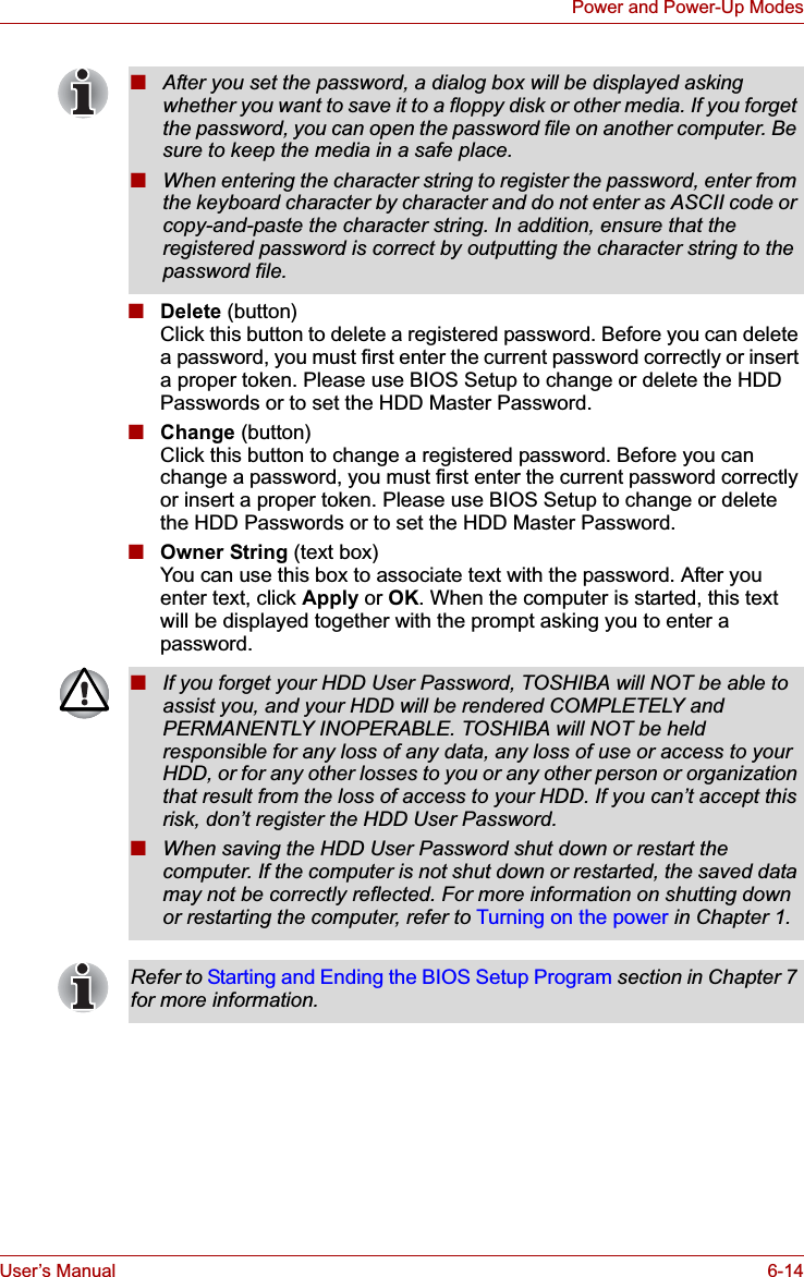 User’s Manual 6-14Power and Power-Up Modes■Delete (button)Click this button to delete a registered password. Before you can delete a password, you must first enter the current password correctly or insert a proper token. Please use BIOS Setup to change or delete the HDD Passwords or to set the HDD Master Password.■Change (button)Click this button to change a registered password. Before you can change a password, you must first enter the current password correctly or insert a proper token. Please use BIOS Setup to change or delete the HDD Passwords or to set the HDD Master Password.■Owner String (text box)You can use this box to associate text with the password. After you enter text, click Apply or OK. When the computer is started, this text will be displayed together with the prompt asking you to enter a password.■After you set the password, a dialog box will be displayed asking whether you want to save it to a floppy disk or other media. If you forget the password, you can open the password file on another computer. Be sure to keep the media in a safe place.■When entering the character string to register the password, enter from the keyboard character by character and do not enter as ASCII code or copy-and-paste the character string. In addition, ensure that the registered password is correct by outputting the character string to the password file.■If you forget your HDD User Password, TOSHIBA will NOT be able to assist you, and your HDD will be rendered COMPLETELY and PERMANENTLY INOPERABLE. TOSHIBA will NOT be held responsible for any loss of any data, any loss of use or access to your HDD, or for any other losses to you or any other person or organization that result from the loss of access to your HDD. If you can’t accept this risk, don’t register the HDD User Password.■When saving the HDD User Password shut down or restart the computer. If the computer is not shut down or restarted, the saved data may not be correctly reflected. For more information on shutting down or restarting the computer, refer to Turning on the power in Chapter 1. Refer to Starting and Ending the BIOS Setup Program section in Chapter 7 for more information.