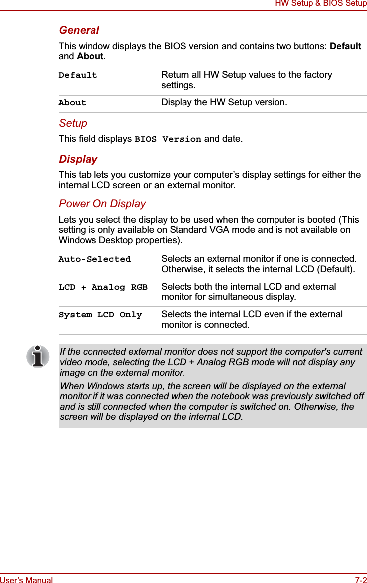 User’s Manual 7-2HW Setup &amp; BIOS SetupGeneralThis window displays the BIOS version and contains two buttons: Defaultand About.SetupThis field displays BIOS Version and date.DisplayThis tab lets you customize your computer’s display settings for either the internal LCD screen or an external monitor.Power On DisplayLets you select the display to be used when the computer is booted (This setting is only available on Standard VGA mode and is not available on Windows Desktop properties).Default Return all HW Setup values to the factory settings.About Display the HW Setup version. Auto-Selected Selects an external monitor if one is connected. Otherwise, it selects the internal LCD (Default).LCD + Analog RGB Selects both the internal LCD and external monitor for simultaneous display.System LCD Only Selects the internal LCD even if the external monitor is connected.If the connected external monitor does not support the computer&apos;s current video mode, selecting the LCD + Analog RGB mode will not display any image on the external monitor.When Windows starts up, the screen will be displayed on the external monitor if it was connected when the notebook was previously switched off and is still connected when the computer is switched on. Otherwise, the screen will be displayed on the internal LCD.