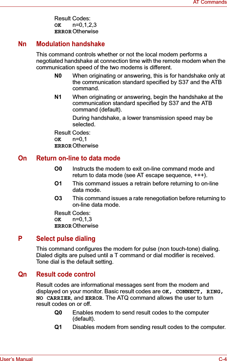 User’s Manual C-4AT CommandsResult Codes:OK n=0,1,2,3ERROR OtherwiseNn Modulation handshakeThis command controls whether or not the local modem performs a negotiated handshake at connection time with the remote modem when the communication speed of the two modems is different.N0 When originating or answering, this is for handshake only at the communication standard specified by S37 and the ATB command.N1 When originating or answering, begin the handshake at the communication standard specified by S37 and the ATB command (default).During handshake, a lower transmission speed may be selected.Result Codes:OK n=0,1ERROR OtherwiseOn Return on-line to data modeO0 Instructs the modem to exit on-line command mode and return to data mode (see AT escape sequence, +++).O1 This command issues a retrain before returning to on-line data mode.O3 This command issues a rate renegotiation before returning to on-line data mode.Result Codes:OK n=0,1,3ERROR OtherwiseP Select pulse dialingThis command configures the modem for pulse (non touch-tone) dialing. Dialed digits are pulsed until a T command or dial modifier is received. Tone dial is the default setting.Qn Result code controlResult codes are informational messages sent from the modem and displayed on your monitor. Basic result codes are OK, CONNECT, RING, NO CARRIER,andERROR. The ATQ command allows the user to turn result codes on or off.Q0 Enables modem to send result codes to the computer (default).Q1 Disables modem from sending result codes to the computer.