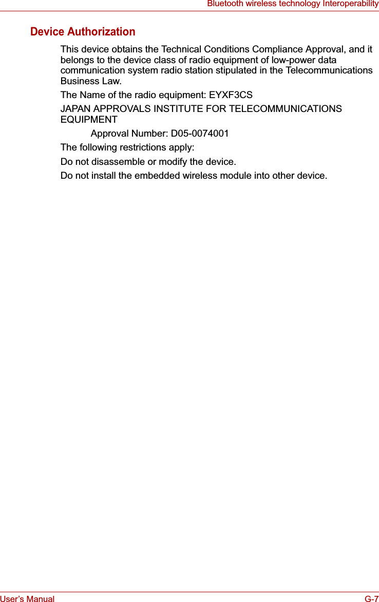 User’s Manual G-7Bluetooth wireless technology InteroperabilityDevice AuthorizationThis device obtains the Technical Conditions Compliance Approval, and it belongs to the device class of radio equipment of low-power data communication system radio station stipulated in the Telecommunications Business Law.The Name of the radio equipment: EYXF3CSJAPAN APPROVALS INSTITUTE FOR TELECOMMUNICATIONS EQUIPMENTApproval Number: D05-0074001The following restrictions apply:Do not disassemble or modify the device.Do not install the embedded wireless module into other device.