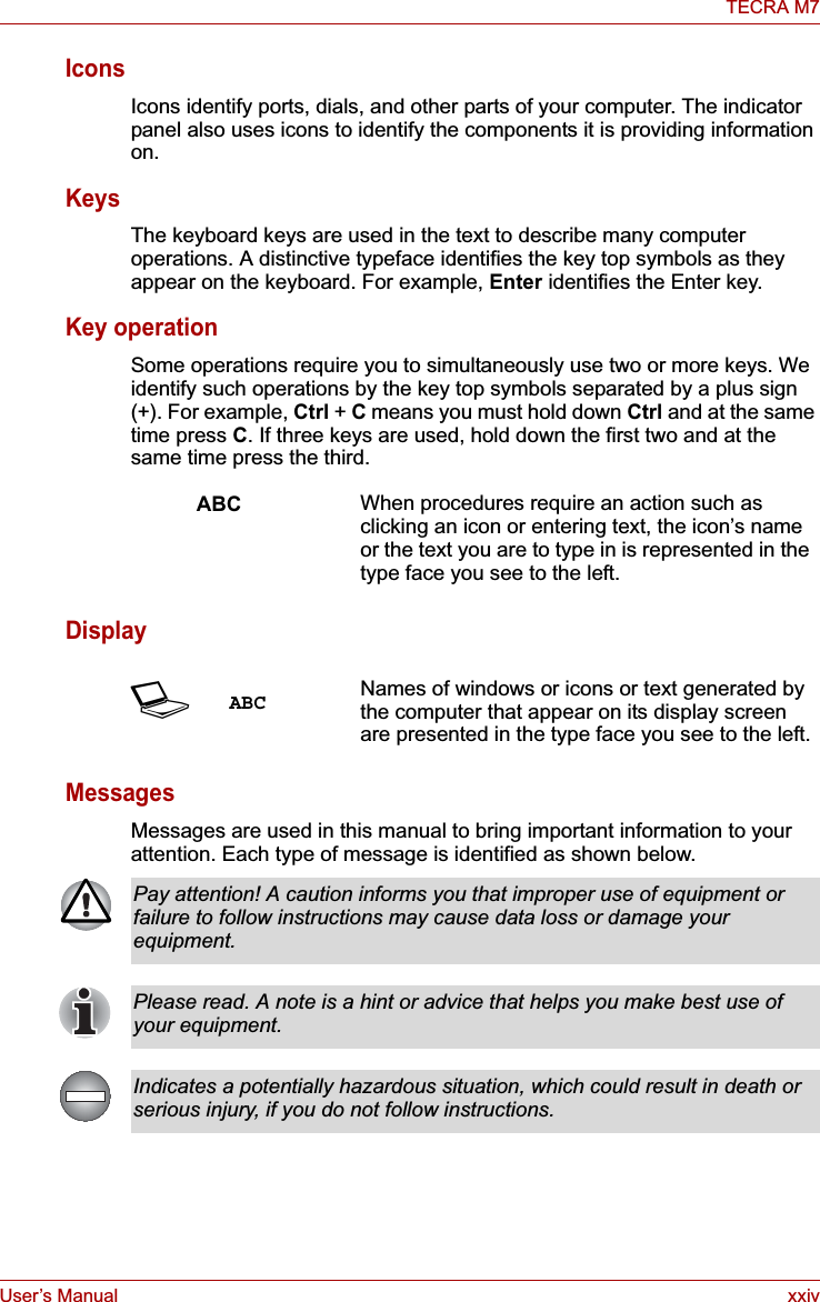 User’s Manual xxivTECRA M7IconsIcons identify ports, dials, and other parts of your computer. The indicator panel also uses icons to identify the components it is providing information on.KeysThe keyboard keys are used in the text to describe many computer operations. A distinctive typeface identifies the key top symbols as they appear on the keyboard. For example, Enter identifies the Enter key.Key operationSome operations require you to simultaneously use two or more keys. We identify such operations by the key top symbols separated by a plus sign (+). For example, Ctrl + C means you must hold down Ctrl and at the same time press C. If three keys are used, hold down the first two and at the same time press the third.DisplayMessagesMessages are used in this manual to bring important information to your attention. Each type of message is identified as shown below.ABC When procedures require an action such as clicking an icon or entering text, the icon’s name or the text you are to type in is represented in the type face you see to the left.SABC Names of windows or icons or text generated by the computer that appear on its display screen are presented in the type face you see to the left.Pay attention! A caution informs you that improper use of equipment or failure to follow instructions may cause data loss or damage your equipment.Please read. A note is a hint or advice that helps you make best use of your equipment.Indicates a potentially hazardous situation, which could result in death or serious injury, if you do not follow instructions.