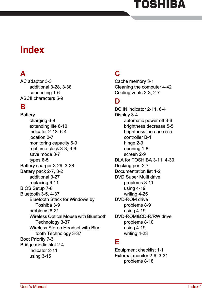 User’s Manual Index-1IndexAAC adaptor 3-3additional 3-28, 3-38connecting 1-6ASCII characters 5-9BBatterycharging 6-8extending life 6-10indicator 2-12, 6-4location 2-7monitoring capacity 6-9real time clock 3-3, 6-6save mode 3-7types 6-5Battery charger 3-29, 3-38Battery pack 2-7, 3-2additional 3-27replacing 6-11BIOS Setup 7-8Bluetooth 3-5, 4-37Bluetooth Stack for Windows by Toshiba 3-9problems 8-21Wireless Optical Mouse with Bluetooth Technology 3-37Wireless Stereo Headset with Blue-tooth Technology 3-37Boot Priority 7-3Bridge media slot 2-4indicator 2-11using 3-15CCache memory 3-1Cleaning the computer 4-42Cooling vents 2-3, 2-7DDC IN indicator 2-11, 6-4Display 3-4automatic power off 3-6brightness decrease 5-5brightness increase 5-5controller B-1hinge 2-9opening 1-8screen 2-9DLA for TOSHIBA 3-11, 4-30Docking port 2-7Documentation list 1-2DVD Super Multi driveproblems 8-11using 4-19writing 4-25DVD-ROM driveproblems 8-9using 4-19DVD-ROM&amp;CD-R/RW driveproblems 8-10using 4-19writing 4-23EEquipment checklist 1-1External monitor 2-6, 3-31problems 8-18