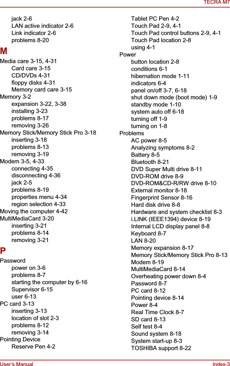 User’s Manual Index-3TECRA M7jack 2-6LAN active indicator 2-6Link indicator 2-6problems 8-20MMedia care 3-15, 4-31Card care 3-15CD/DVDs 4-31floppy disks 4-31Memory card care 3-15Memory 3-2expansion 3-22, 3-38installing 3-23problems 8-17removing 3-26Memory Stick/Memory Stick Pro 3-18inserting 3-18problems 8-13removing 3-19Modem 3-5, 4-33connecting 4-35disconnecting 4-36jack 2-5problems 8-19properties menu 4-34region selection 4-33Moving the computer 4-42MultiMediaCard 3-20inserting 3-21problems 8-14removing 3-21PPasswordpower on 3-6problems 8-7starting the computer by 6-16Supervisor 6-15user 6-13PC card 3-13inserting 3-13location of slot 2-3problems 8-12removing 3-14Pointing DeviceReserve Pen 4-2Tablet PC Pen 4-2Touch Pad 2-9, 4-1Touch Pad control buttons 2-9, 4-1Touch Pad location 2-8using 4-1Powerbutton location 2-8conditions 6-1hibernation mode 1-11indicators 6-4panel on/off 3-7, 6-18shut down mode (boot mode) 1-9standby mode 1-10system auto off 6-18turning off 1-9turning on 1-8ProblemsAC power 8-5Analyzing symptoms 8-2Battery 8-5Bluetooth 8-21DVD Super Multi drive 8-11DVD-ROM drive 8-9DVD-ROM&amp;CD-R/RW drive 8-10External monitor 8-18Fingerprint Sensor 8-16Hard disk drive 8-8Hardware and system checklist 8-3i.LINK (IEEE1394) device 8-19Internal LCD display panel 8-8Keyboard 8-7LAN 8-20Memory expansion 8-17Memory Stick/Memory Stick Pro 8-13Modem 8-19MultiMediaCard 8-14Overheating power down 8-4Password 8-7PC card 8-12Pointing device 8-14Power 8-4Real Time Clock 8-7SD card 8-13Self test 8-4Sound system 8-18System start-up 8-3TOSHIBA support 8-22