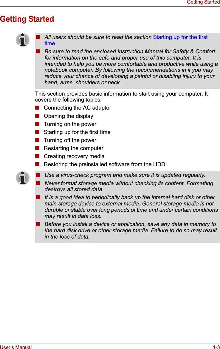 User’s Manual 1-3Getting StartedGetting StartedThis section provides basic information to start using your computer. It covers the following topics:■Connecting the AC adaptor■Opening the display■Turning on the power■Starting up for the first time■Turning off the power■Restarting the computer■Creating recovery media■Restoring the preinstalled software from the HDD■All users should be sure to read the section Starting up for the first time.■Be sure to read the enclosed Instruction Manual for Safety &amp; Comfort for information on the safe and proper use of this computer. It is intended to help you be more comfortable and productive while using a notebook computer. By following the recommendations in it you may reduce your chance of developing a painful or disabling injury to your hand, arms, shoulders or neck.■Use a virus-check program and make sure it is updated regularly.■Never format storage media without checking its content. Formatting destroys all stored data.■It is a good idea to periodically back up the internal hard disk or other main storage device to external media. General storage media is not durable or stable over long periods of time and under certain conditions may result in data loss.■Before you install a device or application, save any data in memory to the hard disk drive or other storage media. Failure to do so may result in the loss of data.