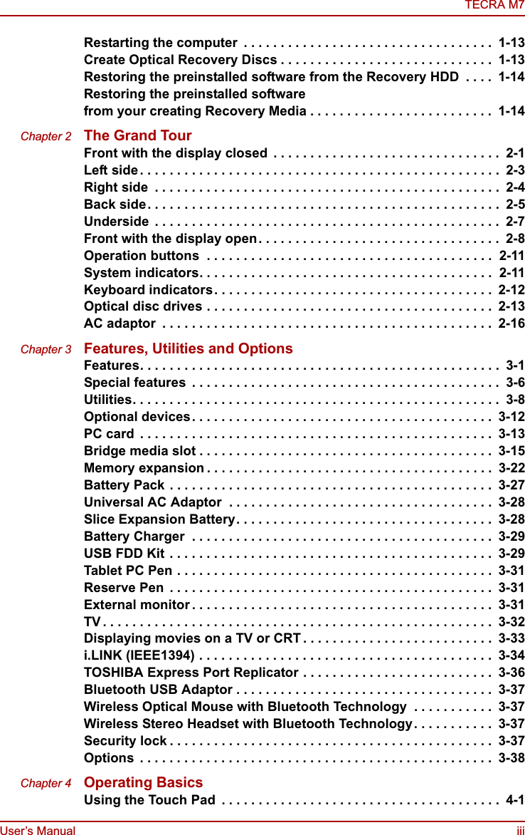 User’s Manual iiiTECRA M7Restarting the computer  . . . . . . . . . . . . . . . . . . . . . . . . . . . . . . . . . .  1-13Create Optical Recovery Discs . . . . . . . . . . . . . . . . . . . . . . . . . . . . .  1-13Restoring the preinstalled software from the Recovery HDD  . . . .  1-14Restoring the preinstalled software from your creating Recovery Media . . . . . . . . . . . . . . . . . . . . . . . . .  1-14Chapter 2 The Grand TourFront with the display closed  . . . . . . . . . . . . . . . . . . . . . . . . . . . . . . .  2-1Left side. . . . . . . . . . . . . . . . . . . . . . . . . . . . . . . . . . . . . . . . . . . . . . . . .  2-3Right side  . . . . . . . . . . . . . . . . . . . . . . . . . . . . . . . . . . . . . . . . . . . . . . .  2-4Back side. . . . . . . . . . . . . . . . . . . . . . . . . . . . . . . . . . . . . . . . . . . . . . . .  2-5Underside  . . . . . . . . . . . . . . . . . . . . . . . . . . . . . . . . . . . . . . . . . . . . . . .  2-7Front with the display open. . . . . . . . . . . . . . . . . . . . . . . . . . . . . . . . .  2-8Operation buttons  . . . . . . . . . . . . . . . . . . . . . . . . . . . . . . . . . . . . . . .  2-11System indicators. . . . . . . . . . . . . . . . . . . . . . . . . . . . . . . . . . . . . . . .  2-11Keyboard indicators. . . . . . . . . . . . . . . . . . . . . . . . . . . . . . . . . . . . . .  2-12Optical disc drives . . . . . . . . . . . . . . . . . . . . . . . . . . . . . . . . . . . . . . .  2-13AC adaptor  . . . . . . . . . . . . . . . . . . . . . . . . . . . . . . . . . . . . . . . . . . . . .  2-16Chapter 3 Features, Utilities and OptionsFeatures. . . . . . . . . . . . . . . . . . . . . . . . . . . . . . . . . . . . . . . . . . . . . . . . .  3-1Special features  . . . . . . . . . . . . . . . . . . . . . . . . . . . . . . . . . . . . . . . . . .  3-6Utilities. . . . . . . . . . . . . . . . . . . . . . . . . . . . . . . . . . . . . . . . . . . . . . . . . .  3-8Optional devices. . . . . . . . . . . . . . . . . . . . . . . . . . . . . . . . . . . . . . . . .  3-12PC card  . . . . . . . . . . . . . . . . . . . . . . . . . . . . . . . . . . . . . . . . . . . . . . . .  3-13Bridge media slot . . . . . . . . . . . . . . . . . . . . . . . . . . . . . . . . . . . . . . . .  3-15Memory expansion . . . . . . . . . . . . . . . . . . . . . . . . . . . . . . . . . . . . . . .  3-22Battery Pack . . . . . . . . . . . . . . . . . . . . . . . . . . . . . . . . . . . . . . . . . . . .  3-27Universal AC Adaptor  . . . . . . . . . . . . . . . . . . . . . . . . . . . . . . . . . . . .  3-28Slice Expansion Battery. . . . . . . . . . . . . . . . . . . . . . . . . . . . . . . . . . .  3-28Battery Charger  . . . . . . . . . . . . . . . . . . . . . . . . . . . . . . . . . . . . . . . . .  3-29USB FDD Kit . . . . . . . . . . . . . . . . . . . . . . . . . . . . . . . . . . . . . . . . . . . .  3-29Tablet PC Pen . . . . . . . . . . . . . . . . . . . . . . . . . . . . . . . . . . . . . . . . . . .  3-31Reserve Pen  . . . . . . . . . . . . . . . . . . . . . . . . . . . . . . . . . . . . . . . . . . . .  3-31External monitor . . . . . . . . . . . . . . . . . . . . . . . . . . . . . . . . . . . . . . . . .  3-31TV . . . . . . . . . . . . . . . . . . . . . . . . . . . . . . . . . . . . . . . . . . . . . . . . . . . . .  3-32Displaying movies on a TV or CRT . . . . . . . . . . . . . . . . . . . . . . . . . .  3-33i.LINK (IEEE1394) . . . . . . . . . . . . . . . . . . . . . . . . . . . . . . . . . . . . . . . .  3-34TOSHIBA Express Port Replicator . . . . . . . . . . . . . . . . . . . . . . . . . .  3-36Bluetooth USB Adaptor . . . . . . . . . . . . . . . . . . . . . . . . . . . . . . . . . . .  3-37Wireless Optical Mouse with Bluetooth Technology  . . . . . . . . . . .  3-37Wireless Stereo Headset with Bluetooth Technology. . . . . . . . . . .  3-37Security lock . . . . . . . . . . . . . . . . . . . . . . . . . . . . . . . . . . . . . . . . . . . .  3-37Options  . . . . . . . . . . . . . . . . . . . . . . . . . . . . . . . . . . . . . . . . . . . . . . . .  3-38Chapter 4 Operating BasicsUsing the Touch Pad  . . . . . . . . . . . . . . . . . . . . . . . . . . . . . . . . . . . . . .  4-1