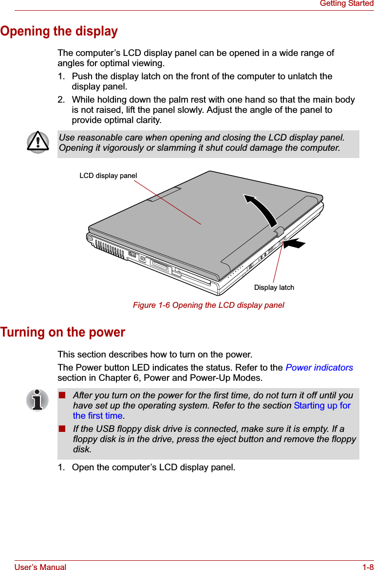 User’s Manual 1-8Getting StartedOpening the displayThe computer’s LCD display panel can be opened in a wide range of angles for optimal viewing.1. Push the display latch on the front of the computer to unlatch the display panel.2. While holding down the palm rest with one hand so that the main body is not raised, lift the panel slowly. Adjust the angle of the panel to provide optimal clarity.Figure 1-6 Opening the LCD display panelTurning on the powerThis section describes how to turn on the power.The Power button LED indicates the status. Refer to the Power indicatorssection in Chapter 6, Power and Power-Up Modes.1. Open the computer’s LCD display panel.Use reasonable care when opening and closing the LCD display panel. Opening it vigorously or slamming it shut could damage the computer.Display latchLCD display panel■After you turn on the power for the first time, do not turn it off until you have set up the operating system. Refer to the section Starting up for the first time.■If the USB floppy disk drive is connected, make sure it is empty. If a floppy disk is in the drive, press the eject button and remove the floppy disk.