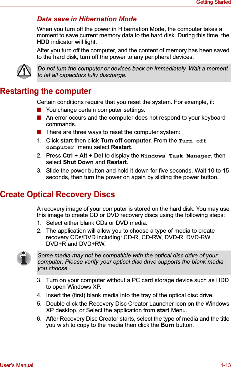 User’s Manual 1-13Getting StartedData save in Hibernation ModeWhen you turn off the power in Hibernation Mode, the computer takes a moment to save current memory data to the hard disk. During this time, the HDD indicator will light.After you turn off the computer, and the content of memory has been saved to the hard disk, turn off the power to any peripheral devices.Restarting the computerCertain conditions require that you reset the system. For example, if:■You change certain computer settings.■An error occurs and the computer does not respond to your keyboard commands.■There are three ways to reset the computer system:1. Click start then click Turn off computer. From the Turn off computer menu select Restart.2. Press Ctrl + Alt + Del to display the Windows Task Manager, then select Shut Down and Restart.3. Slide the power button and hold it down for five seconds. Wait 10 to 15 seconds, then turn the power on again by sliding the power button.Create Optical Recovery DiscsA recovery image of your computer is stored on the hard disk. You may use this image to create CD or DVD recovery discs using the following steps:1. Select either blank CDs or DVD media.2. The application will allow you to choose a type of media to create recovery CDs/DVD including: CD-R, CD-RW, DVD-R, DVD-RW, DVD+R and DVD+RW.3. Turn on your computer without a PC card storage device such as HDD to open Windows XP.4. Insert the (first) blank media into the tray of the optical disc drive.5. Double click the Recovery Disc Creator Launcher icon on the Windows XP desktop, or Select the application from start Menu.6. After Recovery Disc Creator starts, select the type of media and the title you wish to copy to the media then click the Burn button.Do not turn the computer or devices back on immediately. Wait a moment to let all capacitors fully discharge.Some media may not be compatible with the optical disc drive of your computer. Please verify your optical disc drive supports the blank media you choose.