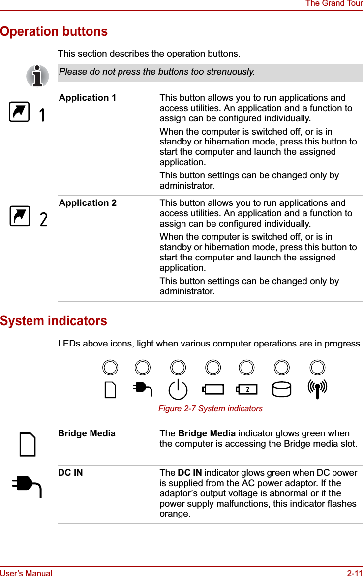 User’s Manual 2-11The Grand TourOperation buttonsThis section describes the operation buttons.System indicatorsLEDs above icons, light when various computer operations are in progress.Figure 2-7 System indicatorsPlease do not press the buttons too strenuously.Application 1 This button allows you to run applications and access utilities. An application and a function to assign can be configured individually.When the computer is switched off, or is in standby or hibernation mode, press this button to start the computer and launch the assigned application.This button settings can be changed only by administrator.Application 2 This button allows you to run applications and access utilities. An application and a function to assign can be configured individually.When the computer is switched off, or is in standby or hibernation mode, press this button to start the computer and launch the assigned application.This button settings can be changed only by administrator.Bridge Media The Bridge Media indicator glows green when the computer is accessing the Bridge media slot.DC IN The DC IN indicator glows green when DC power is supplied from the AC power adaptor. If the adaptor’s output voltage is abnormal or if the power supply malfunctions, this indicator flashes orange.