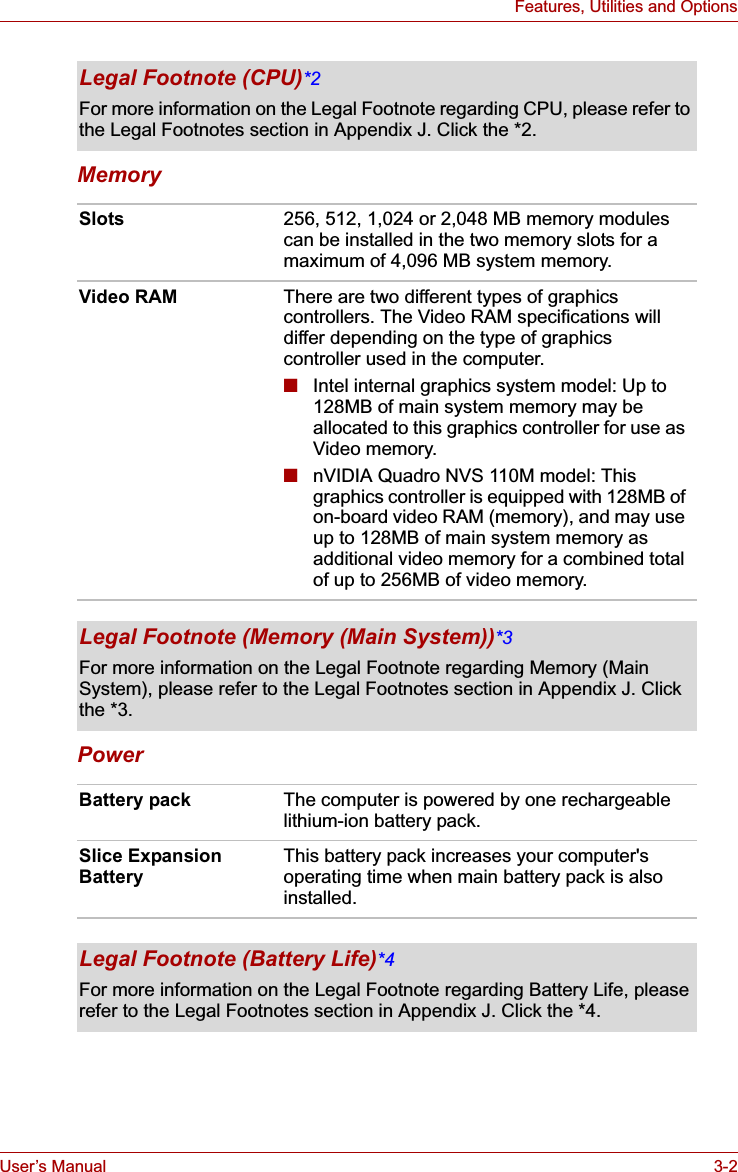 User’s Manual 3-2Features, Utilities and OptionsMemoryPowerLegal Footnote (CPU)*2For more information on the Legal Footnote regarding CPU, please refer to the Legal Footnotes section in Appendix J. Click the *2.Slots 256, 512, 1,024 or 2,048 MB memory modules can be installed in the two memory slots for a maximum of 4,096 MB system memory.Video RAM There are two different types of graphics controllers. The Video RAM specifications will differ depending on the type of graphics controller used in the computer.■Intel internal graphics system model: Up to 128MB of main system memory may be allocated to this graphics controller for use as Video memory.■nVIDIA Quadro NVS 110M model: This graphics controller is equipped with 128MB of on-board video RAM (memory), and may use up to 128MB of main system memory as additional video memory for a combined total of up to 256MB of video memory.Legal Footnote (Memory (Main System))*3For more information on the Legal Footnote regarding Memory (Main System), please refer to the Legal Footnotes section in Appendix J. Click the *3.Battery pack The computer is powered by one rechargeable lithium-ion battery pack.Slice Expansion BatteryThis battery pack increases your computer&apos;s operating time when main battery pack is also installed.Legal Footnote (Battery Life)*4For more information on the Legal Footnote regarding Battery Life, please refer to the Legal Footnotes section in Appendix J. Click the *4.