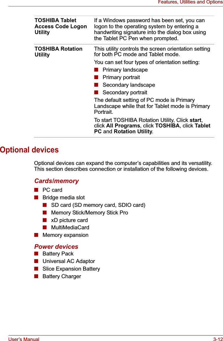 User’s Manual 3-12Features, Utilities and OptionsOptional devicesOptional devices can expand the computer’s capabilities and its versatility. This section describes connection or installation of the following devices.Cards/memory■PC card■Bridge media slot■SD card (SD memory card, SDIO card)■Memory Stick/Memory Stick Pro■xD picture card■MultiMediaCard■Memory expansionPower devices■Battery Pack■Universal AC Adaptor■Slice Expansion Battery■Battery ChargerTOSHIBA Tablet Access Code Logon UtilityIf a Windows password has been set, you can logon to the operating system by entering a handwriting signature into the dialog box using the Tablet PC Pen when prompted.TOSHIBA Rotation UtilityThis utility controls the screen orientation setting for both PC mode and Tablet mode.You can set four types of orientation setting:■Primary landscape■Primary portrait■Secondary landscape■Secondary portraitThe default setting of PC mode is Primary Landscape while that for Tablet mode is Primary Portrait.To start TOSHIBA Rotation Utility, Click start,click All Programs, click TOSHIBA, click Tablet PC and Rotation Utility.