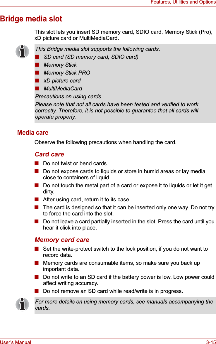 User’s Manual 3-15Features, Utilities and OptionsBridge media slotThis slot lets you insert SD memory card, SDIO card, Memory Stick (Pro), xD picture card or MultiMediaCard. Media careObserve the following precautions when handling the card.Card care■Do not twist or bend cards.■Do not expose cards to liquids or store in humid areas or lay media close to containers of liquid.■Do not touch the metal part of a card or expose it to liquids or let it get dirty.■After using card, return it to its case.■The card is designed so that it can be inserted only one way. Do not try to force the card into the slot.■Do not leave a card partially inserted in the slot. Press the card until you hear it click into place.Memory card care■Set the write-protect switch to the lock position, if you do not want to record data.■Memory cards are consumable items, so make sure you back up important data.■Do not write to an SD card if the battery power is low. Low power could affect writing accuracy.■Do not remove an SD card while read/write is in progress.This Bridge media slot supports the following cards.■SD card (SD memory card, SDIO card)■Memory Stick■Memory Stick PRO■xD picture card■MultiMediaCardPrecautions on using cards.Please note that not all cards have been tested and verified to work correctly. Therefore, it is not possible to guarantee that all cards will operate properly.For more details on using memory cards, see manuals accompanying the cards.