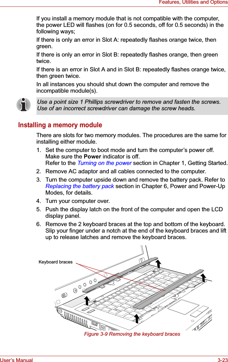 User’s Manual 3-23Features, Utilities and OptionsIf you install a memory module that is not compatible with the computer,  the power LED will flashes (on for 0.5 seconds, off for 0.5 seconds) in the following ways;If there is only an error in Slot A: repeatedly flashes orange twice, then green.If there is only an error in Slot B: repeatedly flashes orange, then green twice.If there is an error in Slot A and in Slot B: repeatedly flashes orange twice, then green twice.In all instances you should shut down the computer and remove the incompatible module(s).Installing a memory moduleThere are slots for two memory modules. The procedures are the same for installing either module.1. Set the computer to boot mode and turn the computer’s power off. Make sure the Power indicator is off. Refer to the Turning on the power section in Chapter 1, Getting Started.2. Remove AC adaptor and all cables connected to the computer.3. Turn the computer upside down and remove the battery pack. Refer to Replacing the battery pack section in Chapter 6, Power and Power-Up Modes, for details.4. Turn your computer over.5. Push the display latch on the front of the computer and open the LCD display panel.6. Remove the 2 keyboard braces at the top and bottom of the keyboard. Slip your finger under a notch at the end of the keyboard braces and lift up to release latches and remove the keyboard braces.Figure 3-9 Removing the keyboard bracesUse a point size 1 Phillips screwdriver to remove and fasten the screws. Use of an incorrect screwdriver can damage the screw heads.Keyboard braces