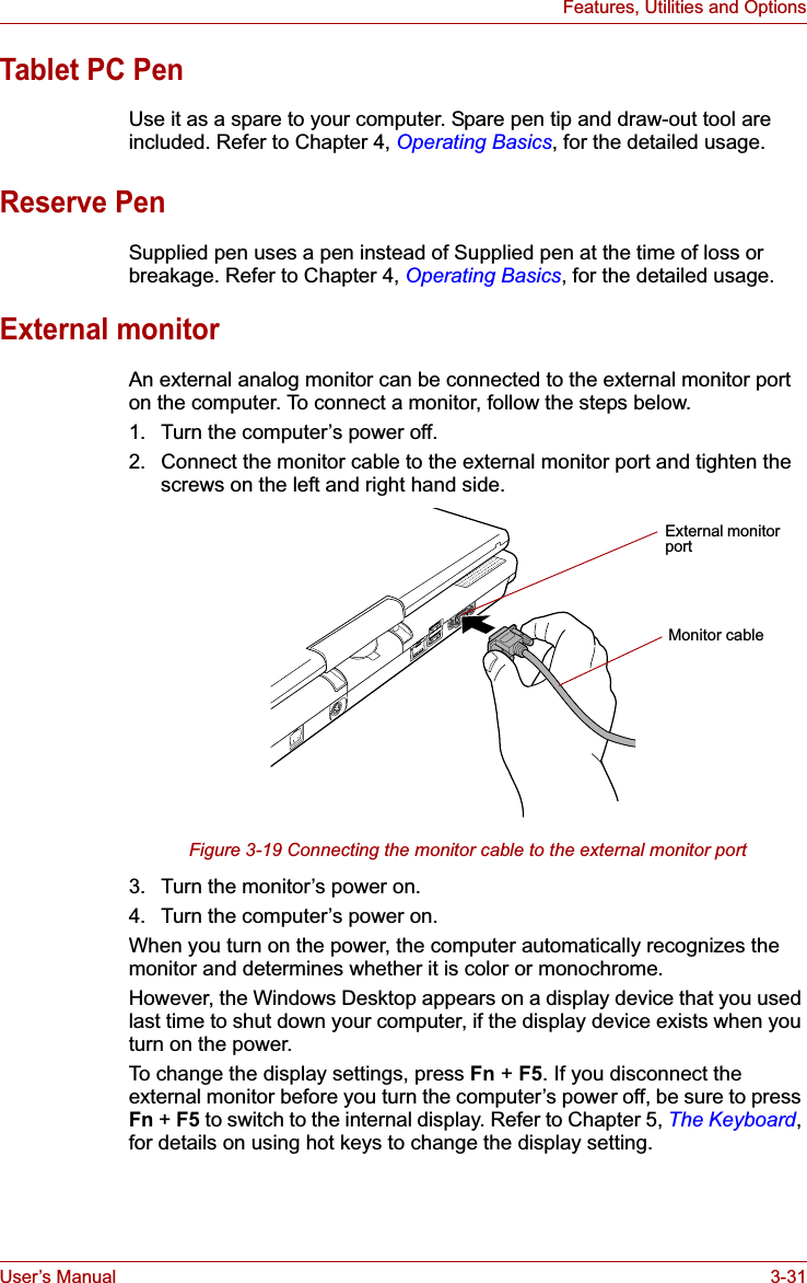 User’s Manual 3-31Features, Utilities and OptionsTablet PC PenUse it as a spare to your computer. Spare pen tip and draw-out tool are included. Refer to Chapter 4, Operating Basics, for the detailed usage.Reserve PenSupplied pen uses a pen instead of Supplied pen at the time of loss or breakage. Refer to Chapter 4, Operating Basics, for the detailed usage.External monitorAn external analog monitor can be connected to the external monitor port on the computer. To connect a monitor, follow the steps below.1. Turn the computer’s power off.2. Connect the monitor cable to the external monitor port and tighten the screws on the left and right hand side.Figure 3-19 Connecting the monitor cable to the external monitor port3. Turn the monitor’s power on.4. Turn the computer’s power on. When you turn on the power, the computer automatically recognizes the monitor and determines whether it is color or monochrome.However, the Windows Desktop appears on a display device that you used last time to shut down your computer, if the display device exists when you turn on the power.To change the display settings, press Fn + F5. If you disconnect the external monitor before you turn the computer’s power off, be sure to press Fn + F5 to switch to the internal display. Refer to Chapter 5, The Keyboard,for details on using hot keys to change the display setting.External monitor portMonitor cable