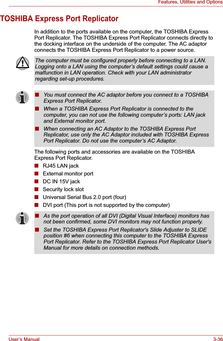 User’s Manual 3-36Features, Utilities and OptionsTOSHIBA Express Port ReplicatorIn addition to the ports available on the computer, the TOSHIBA Express Port Replicator. The TOSHIBA Express Port Replicator connects directly to the docking interface on the underside of the computer. The AC adaptor connects the TOSHIBA Express Port Replicator to a power source.The following ports and accessories are available on the TOSHIBA Express Port Replicator.■RJ45 LAN jack■External monitor port■DC IN 15V jack■Security lock slot■Universal Serial Bus 2.0 port (four)■DVI port (This port is not supported by the computer)The computer must be configured properly before connecting to a LAN. Logging onto a LAN using the computer’s default settings could cause a malfunction in LAN operation. Check with your LAN administrator regarding set-up procedures.■You must connect the AC adaptor before you connect to a TOSHIBA Express Port Replicator.■When a TOSHIBA Express Port Replicator is connected to the computer, you can not use the following computer’s ports: LAN jack and External monitor port.■When connecting an AC Adaptor to the TOSHIBA Express Port Replicator, use only the AC Adaptor included with TOSHIBA Express Port Replicator. Do not use the computer’s AC Adaptor.■As the port operation of all DVI (Digital Visual Interface) monitors has not been confirmed, some DVI monitors may not function properly.■Set the TOSHIBA Express Port Replicator&apos;s Slide Adjuster to SLIDE position #6 when connecting this computer to the TOSHIBA Express Port Replicator. Refer to the TOSHIBA Express Port Replicator User&apos;s Manual for more details on connection methods.