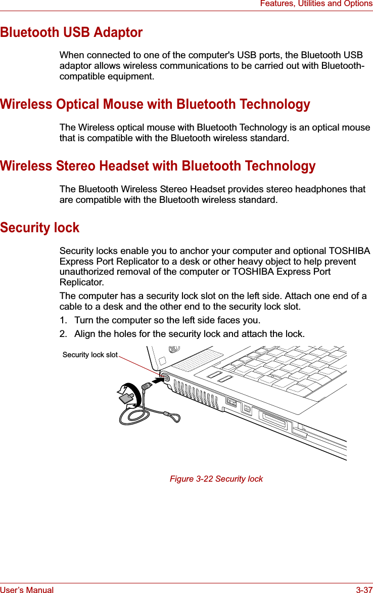 User’s Manual 3-37Features, Utilities and OptionsBluetooth USB AdaptorWhen connected to one of the computer&apos;s USB ports, the Bluetooth USB adaptor allows wireless communications to be carried out with Bluetooth-compatible equipment.Wireless Optical Mouse with Bluetooth TechnologyThe Wireless optical mouse with Bluetooth Technology is an optical mouse that is compatible with the Bluetooth wireless standard.Wireless Stereo Headset with Bluetooth TechnologyThe Bluetooth Wireless Stereo Headset provides stereo headphones that are compatible with the Bluetooth wireless standard.Security lockSecurity locks enable you to anchor your computer and optional TOSHIBA Express Port Replicator to a desk or other heavy object to help prevent unauthorized removal of the computer or TOSHIBA Express Port Replicator. The computer has a security lock slot on the left side. Attach one end of a cable to a desk and the other end to the security lock slot.1. Turn the computer so the left side faces you.2. Align the holes for the security lock and attach the lock.Figure 3-22 Security lockSecurity lock slot