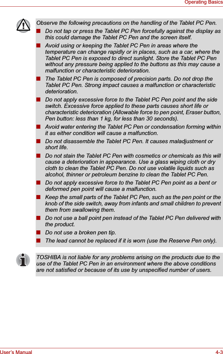 User’s Manual 4-3Operating BasicsObserve the following precautions on the handling of the Tablet PC Pen.■Do not tap or press the Tablet PC Pen forcefully against the display as this could damage the Tablet PC Pen and the screen itself.■Avoid using or keeping the Tablet PC Pen in areas where the temperature can change rapidly or in places, such as a car, where the Tablet PC Pen is exposed to direct sunlight. Store the Tablet PC Pen without any pressure being applied to the buttons as this may cause a malfunction or characteristic deterioration.■The Tablet PC Pen is composed of precision parts. Do not drop the Tablet PC Pen. Strong impact causes a malfunction or characteristic deterioration.■Do not apply excessive force to the Tablet PC Pen point and the side switch. Excessive force applied to these parts causes short life or characteristic deterioration (Allowable force to pen point, Eraser button, Pen button: less than 1 kg, for less than 30 seconds).■Avoid water entering the Tablet PC Pen or condensation forming within it as either condition will cause a malfunction.■Do not disassemble the Tablet PC Pen. It causes maladjustment or short life.■Do not stain the Tablet PC Pen with cosmetics or chemicals as this will cause a deterioration in appearance. Use a glass wiping cloth or dry cloth to clean the Tablet PC Pen. Do not use volatile liquids such as alcohol, thinner or petroleum benzine to clean the Tablet PC Pen.■Do not apply excessive force to the Tablet PC Pen point as a bent or deformed pen point will cause a malfunction.■Keep the small parts of the Tablet PC Pen, such as the pen point or the knob of the side switch, away from infants and small children to prevent them from swallowing them.■Do not use a ball point pen instead of the Tablet PC Pen delivered with the product.■Do not use a broken pen tip.■The lead cannot be replaced if it is worn (use the Reserve Pen only).TOSHIBA is not liable for any problems arising on the products due to the use of the Tablet PC Pen in an environment where the above conditions are not satisfied or because of its use by unspecified number of users.