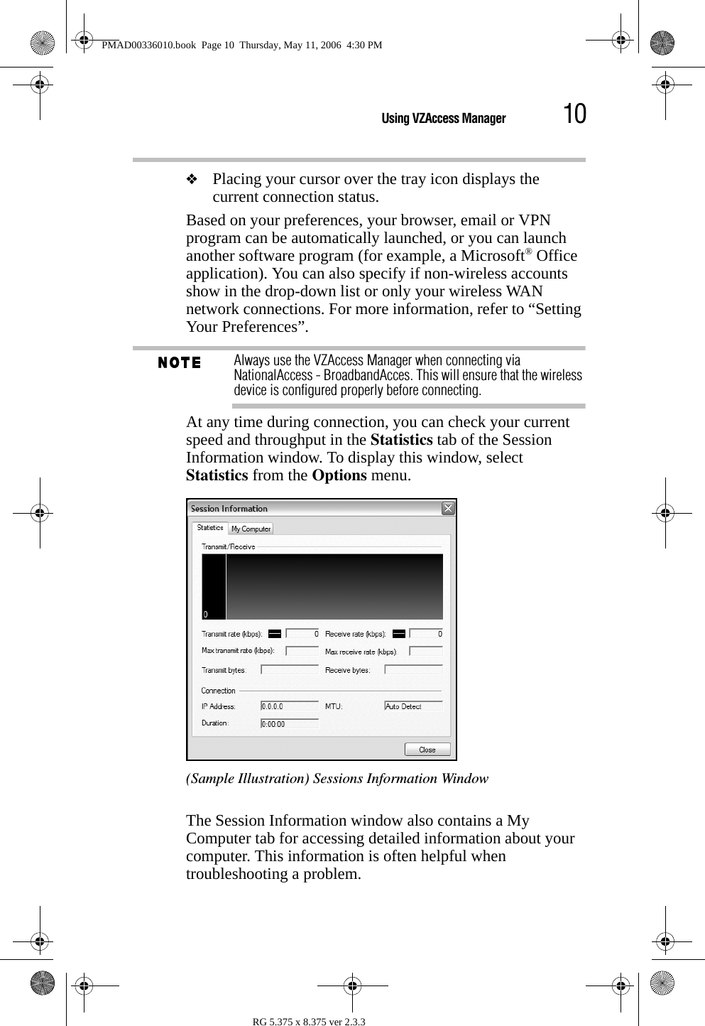 10Using VZAccess ManagerRG 5.375 x 8.375 ver 2.3.3❖Placing your cursor over the tray icon displays the current connection status.Based on your preferences, your browser, email or VPN program can be automatically launched, or you can launch another software program (for example, a Microsoft® Office application). You can also specify if non-wireless accounts show in the drop-down list or only your wireless WAN network connections. For more information, refer to “Setting Your Preferences”.Always use the VZAccess Manager when connecting via NationalAccess - BroadbandAcces. This will ensure that the wireless device is configured properly before connecting.At any time during connection, you can check your current speed and throughput in the Statistics tab of the Session Information window. To display this window, select Statistics from the Options menu.(Sample Illustration) Sessions Information WindowThe Session Information window also contains a My Computer tab for accessing detailed information about your computer. This information is often helpful when troubleshooting a problem.PMAD00336010.book  Page 10  Thursday, May 11, 2006  4:30 PM