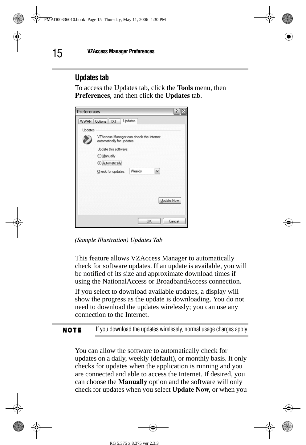 15 VZAccess Manager PreferencesRG 5.375 x 8.375 ver 2.3.3Updates tabTo access the Updates tab, click the Tools menu, then Preferences, and then click the Updates tab.(Sample Illustration) Updates TabThis feature allows VZAccess Manager to automatically check for software updates. If an update is available, you will be notified of its size and approximate download times if using the NationalAccess or BroadbandAccess connection.If you select to download available updates, a display will show the progress as the update is downloading. You do not need to download the updates wirelessly; you can use any connection to the Internet. If you download the updates wirelessly, normal usage charges apply.You can allow the software to automatically check for updates on a daily, weekly (default), or monthly basis. It only checks for updates when the application is running and you are connected and able to access the Internet. If desired, you can choose the Manually option and the software will only check for updates when you select Update Now, or when you PMAD00336010.book  Page 15  Thursday, May 11, 2006  4:30 PM