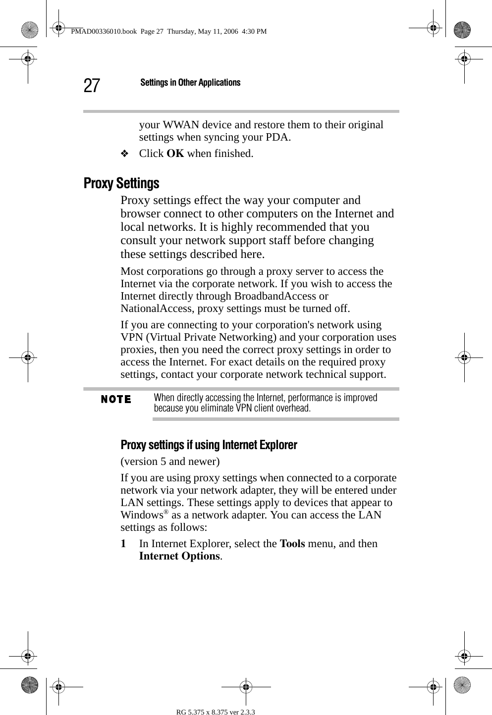 27 Settings in Other ApplicationsRG 5.375 x 8.375 ver 2.3.3your WWAN device and restore them to their original settings when syncing your PDA. ❖Click OK when finished.Proxy SettingsProxy settings effect the way your computer and browser connect to other computers on the Internet and local networks. It is highly recommended that you consult your network support staff before changing these settings described here.Most corporations go through a proxy server to access the Internet via the corporate network. If you wish to access the Internet directly through BroadbandAccess or NationalAccess, proxy settings must be turned off. If you are connecting to your corporation&apos;s network using VPN (Virtual Private Networking) and your corporation uses proxies, then you need the correct proxy settings in order to access the Internet. For exact details on the required proxy settings, contact your corporate network technical support.When directly accessing the Internet, performance is improved because you eliminate VPN client overhead. Proxy settings if using Internet Explorer (version 5 and newer)If you are using proxy settings when connected to a corporate network via your network adapter, they will be entered under LAN settings. These settings apply to devices that appear to Windows® as a network adapter. You can access the LAN settings as follows:1In Internet Explorer, select the Too ls  menu, and then Internet Options.PMAD00336010.book  Page 27  Thursday, May 11, 2006  4:30 PM