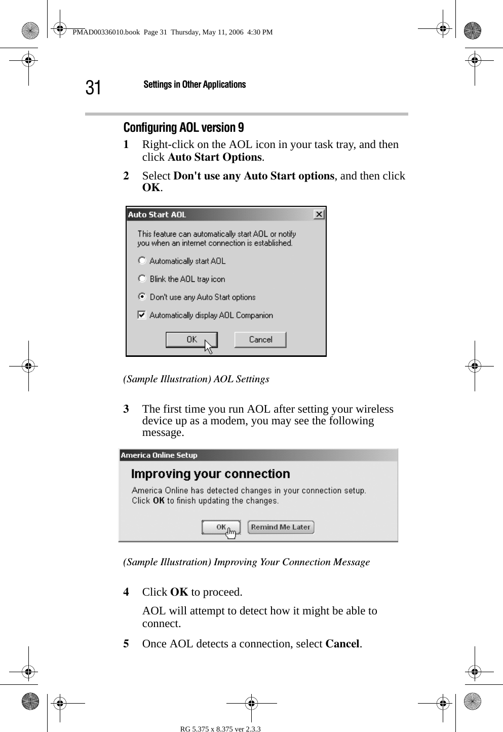 31 Settings in Other ApplicationsRG 5.375 x 8.375 ver 2.3.3Configuring AOL version 91Right-click on the AOL icon in your task tray, and then click Auto Start Options.2Select Don&apos;t use any Auto Start options, and then click OK. (Sample Illustration) AOL Settings3The first time you run AOL after setting your wireless device up as a modem, you may see the following message.(Sample Illustration) Improving Your Connection Message4Click OK to proceed. AOL will attempt to detect how it might be able to connect.5Once AOL detects a connection, select Cancel.PMAD00336010.book  Page 31  Thursday, May 11, 2006  4:30 PM