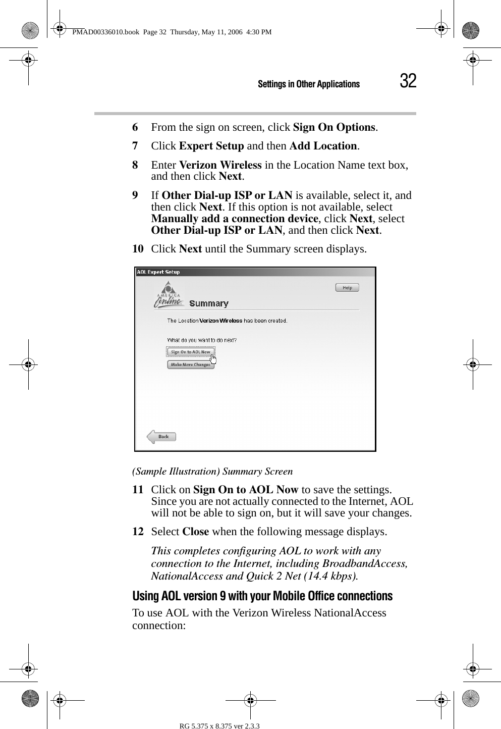 32Settings in Other ApplicationsRG 5.375 x 8.375 ver 2.3.36From the sign on screen, click Sign On Options.7Click Expert Setup and then Add Location.8Enter Ver izo n Wi rele ss in the Location Name text box, and then click Next.9If Other Dial-up ISP or LAN is available, select it, and then click Next. If this option is not available, select Manually add a connection device, click Next, select Other Dial-up ISP or LAN, and then click Next.10 Click Next until the Summary screen displays.(Sample Illustration) Summary Screen11 Click on Sign On to AOL Now to save the settings. Since you are not actually connected to the Internet, AOL will not be able to sign on, but it will save your changes.12 Select Close when the following message displays.This completes configuring AOL to work with any connection to the Internet, including BroadbandAccess, NationalAccess and Quick 2 Net (14.4 kbps).Using AOL version 9 with your Mobile Office connectionsTo use AOL with the Verizon Wireless NationalAccess connection:PMAD00336010.book  Page 32  Thursday, May 11, 2006  4:30 PM