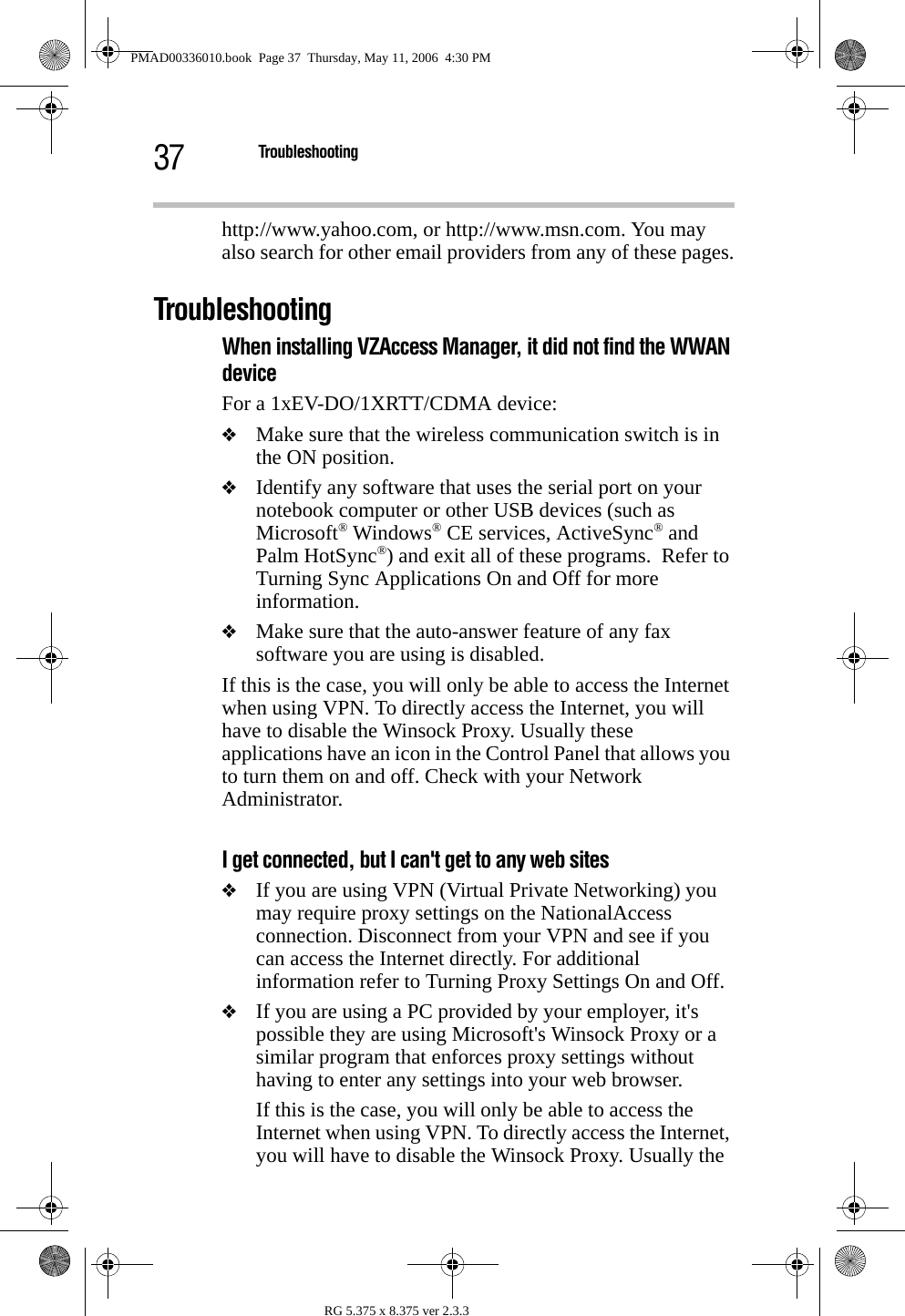 37 TroubleshootingRG 5.375 x 8.375 ver 2.3.3http://www.yahoo.com, or http://www.msn.com. You may also search for other email providers from any of these pages.TroubleshootingWhen installing VZAccess Manager, it did not find the WWAN device For a 1xEV-DO/1XRTT/CDMA device:❖Make sure that the wireless communication switch is in the ON position.❖Identify any software that uses the serial port on your notebook computer or other USB devices (such as Microsoft® Windows® CE services, ActiveSync® and Palm HotSync®) and exit all of these programs.  Refer to Turning Sync Applications On and Off for more information.❖Make sure that the auto-answer feature of any fax software you are using is disabled.If this is the case, you will only be able to access the Internet when using VPN. To directly access the Internet, you will have to disable the Winsock Proxy. Usually these applications have an icon in the Control Panel that allows you to turn them on and off. Check with your Network Administrator.I get connected, but I can&apos;t get to any web sites❖If you are using VPN (Virtual Private Networking) you may require proxy settings on the NationalAccess connection. Disconnect from your VPN and see if you can access the Internet directly. For additional information refer to Turning Proxy Settings On and Off.❖If you are using a PC provided by your employer, it&apos;s possible they are using Microsoft&apos;s Winsock Proxy or a similar program that enforces proxy settings without having to enter any settings into your web browser.If this is the case, you will only be able to access the Internet when using VPN. To directly access the Internet, you will have to disable the Winsock Proxy. Usually the PMAD00336010.book  Page 37  Thursday, May 11, 2006  4:30 PM