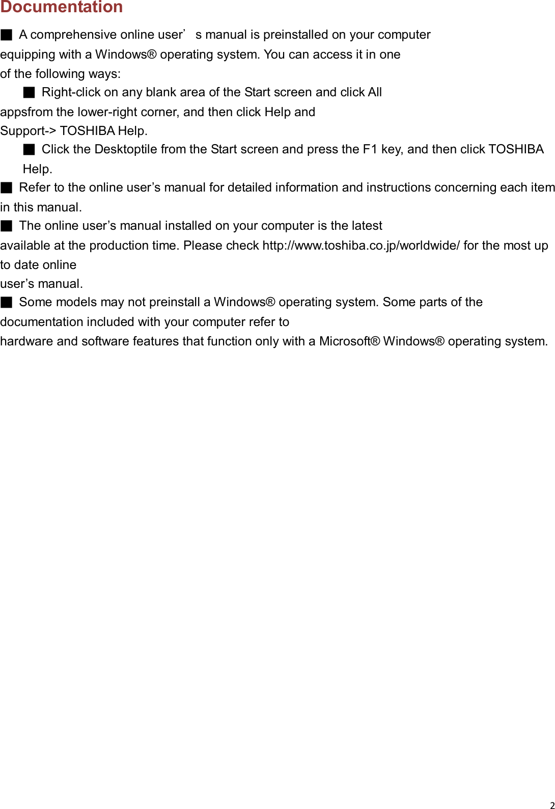 2  Documentation ■  A comprehensive online user&rsquo;s manual is preinstalled on your computer   equipping with a Windows&reg; operating system. You can access it in one   of the following ways: ■  Right-click on any blank area of the Start screen and click All   appsfrom the lower-right corner, and then click Help and   Support-> TOSHIBA Help. ■  Click the Desktoptile from the Start screen and press the F1 key, and then click TOSHIBA Help. ■  Refer to the online user&rsquo;s manual for detailed information and instructions concerning each item in this manual. ■  The online user&rsquo;s manual installed on your computer is the latest   available at the production time. Please check http://www.toshiba.co.jp/worldwide/ for the most up to date online   user&rsquo;s manual. ■  Some models may not preinstall a Windows&reg; operating system. Some parts of the documentation included with your computer refer to hardware and software features that function only with a Microsoft&reg; Windows&reg; operating system.                       