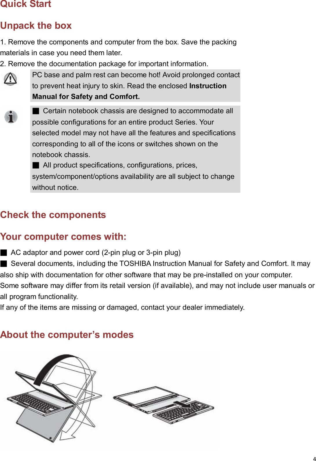 4  Quick Start Unpack the box 1. Remove the components and computer from the box. Save the packing   materials in case you need them later. 2. Remove the documentation package for important information.  PC base and palm rest can become hot! Avoid prolonged contact to prevent heat injury to skin. Read the enclosed Instruction Manual for Safety and Comfort.  ■  Certain notebook chassis are designed to accommodate all possible configurations for an entire product Series. Your selected model may not have all the features and specifications corresponding to all of the icons or switches shown on the notebook chassis.   ■  All product specifications, configurations, prices, system/component/options availability are all subject to change without notice.  Check the components Your computer comes with: ■  AC adaptor and power cord (2-pin plug or 3-pin plug) ■  Several documents, including the TOSHIBA Instruction Manual for Safety and Comfort. It may also ship with documentation for other software that may be pre-installed on your computer.   Some software may differ from its retail version (if available), and may not include user manuals or all program functionality. If any of the items are missing or damaged, contact your dealer immediately.  About the computer&rsquo;s modes  