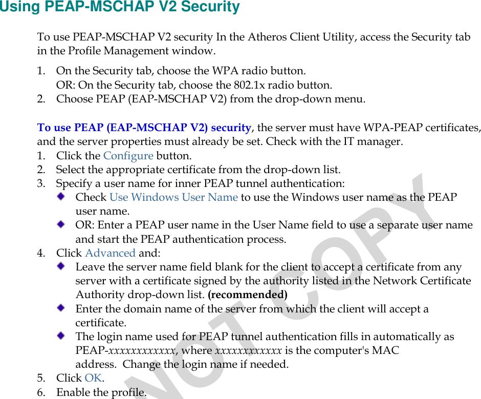  Using PEAP-MSCHAP V2 Security To use PEAP-MSCHAP V2 security In the Atheros Client Utility, access the Security tab in the Profile Management window.  1. On the Security tab, choose the WPA radio button.  OR: On the Security tab, choose the 802.1x radio button.  2. Choose PEAP (EAP-MSCHAP V2) from the drop-down menu. To use PEAP (EAP-MSCHAP V2) security, the server must have WPA-PEAP certificates, and the server properties must already be set. Check with the IT manager. 1. Click the Configure button. 2. Select the appropriate certificate from the drop-down list.  3. Specify a user name for inner PEAP tunnel authentication:  Check Use Windows User Name to use the Windows user name as the PEAP user name.  OR: Enter a PEAP user name in the User Name field to use a separate user name and start the PEAP authentication process.  4. Click Advanced and:  Leave the server name field blank for the client to accept a certificate from any server with a certificate signed by the authority listed in the Network Certificate Authority drop-down list. (recommended)  Enter the domain name of the server from which the client will accept a certificate.    The login name used for PEAP tunnel authentication fills in automatically as PEAP-xxxxxxxxxxxx, where xxxxxxxxxxxx is the computer&apos;s MAC address.  Change the login name if needed. 5. Click OK. 6. Enable the profile. 