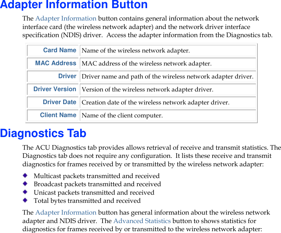     Adapter Information Button The Adapter Information button contains general information about the network interface card (the wireless network adapter) and the network driver interface specification (NDIS) driver.  Access the adapter information from the Diagnostics tab.  Card Name Name of the wireless network adapter. MAC Address MAC address of the wireless network adapter. Driver Driver name and path of the wireless network adapter driver. Driver Version Version of the wireless network adapter driver. Driver Date Creation date of the wireless network adapter driver. Client Name Name of the client computer. Diagnostics Tab The ACU Diagnostics tab provides allows retrieval of receive and transmit statistics. The Diagnostics tab does not require any configuration.  It lists these receive and transmit diagnostics for frames received by or transmitted by the wireless network adapter:  Multicast packets transmitted and received  Broadcast packets transmitted and received  Unicast packets transmitted and received  Total bytes transmitted and received The Adapter Information button has general information about the wireless network adapter and NDIS driver.  The Advanced Statistics button to shows statistics for diagnostics for frames received by or transmitted to the wireless network adapter: 