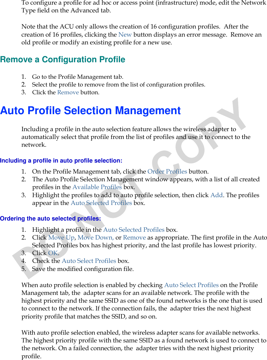  To configure a profile for ad hoc or access point (infrastructure) mode, edit the Network Type field on the Advanced tab. Note that the ACU only allows the creation of 16 configuration profiles.  After the creation of 16 profiles, clicking the New button displays an error message.  Remove an old profile or modify an existing profile for a new use. Remove a Configuration Profile 1. Go to the Profile Management tab.  2. Select the profile to remove from the list of configuration profiles.   3. Click the Remove button.  Auto Profile Selection Management Including a profile in the auto selection feature allows the wireless adapter to automatically select that profile from the list of profiles and use it to connect to the network.  Including a profile in auto profile selection: 1. On the Profile Management tab, click the Order Profiles button.  2. The Auto Profile Selection Management window appears, with a list of all created profiles in the Available Profiles box.   3. Highlight the profiles to add to auto profile selection, then click Add. The profiles appear in the Auto Selected Profiles box. Ordering the auto selected profiles: 1. Highlight a profile in the Auto Selected Profiles box. 2. Click Move Up, Move Down, or Remove as appropriate. The first profile in the Auto Selected Profiles box has highest priority, and the last profile has lowest priority.  3. Click OK.  4. Check the Auto Select Profiles box.  5. Save the modified configuration file.  When auto profile selection is enabled by checking Auto Select Profiles on the Profile Management tab, the  adapter scans for an available network. The profile with the highest priority and the same SSID as one of the found networks is the one that is used to connect to the network. If the connection fails, the  adapter tries the next highest priority profile that matches the SSID, and so on. With auto profile selection enabled, the wireless adapter scans for available networks. The highest priority profile with the same SSID as a found network is used to connect to the network. On a failed connection, the  adapter tries with the next highest priority profile. 