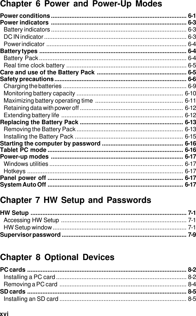xviChapter 6 Power and Power-Up ModesPower conditions................................................................................ 6-1Power indicators ................................................................................ 6-3Battery indicators................................................................................ 6-3DC IN indicator .................................................................................... 6-3Power indicator ................................................................................... 6-4Battery types ....................................................................................... 6-4Battery Pack....................................................................................... 6-4Real time clock battery ....................................................................... 6-5Care and use of the Battery Pack ..................................................... 6-5Safety precautions.............................................................................. 6-6Charging the batteries ......................................................................... 6-9Monitoring battery capacity ............................................................... 6-10Maximizing battery operating time .................................................... 6-11Retaining data with power off ............................................................. 6-12Extending battery life ........................................................................ 6-12Replacing the Battery Pack ............................................................. 6-13Removing the Battery Pack ............................................................... 6-13Installing the Battery Pack ................................................................ 6-15Starting the computer by password ................................................ 6-16Tablet PC mode ................................................................................ 6-16Power-up modes .............................................................................. 6-17Windows utilities ............................................................................... 6-17Hotkeys ............................................................................................ 6-17Panel power off ................................................................................ 6-17System Auto Off ................................................................................ 6-17Chapter 7 HW Setup and PasswordsHW Setup ............................................................................................ 7-1Accessing HW Setup .......................................................................... 7-1HW Setup window............................................................................... 7-1Supervisor password .......................................................................... 7-9Chapter 8 Optional DevicesPC cards .............................................................................................. 8-2Installing a PC card ............................................................................. 8-2Removing a PC card ........................................................................... 8-4SD cards .............................................................................................. 8-5Installing an SD card ........................................................................... 8-5