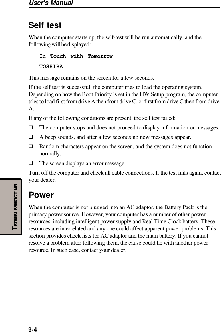 User&apos;s Manual9-4TTTTTROUBLESHOOTINGROUBLESHOOTINGROUBLESHOOTINGROUBLESHOOTINGROUBLESHOOTINGSelf testWhen the computer starts up, the self-test will be run automatically, and thefollowing will be displayed:In Touch with TomorrowTOSHIBAThis message remains on the screen for a few seconds.If the self test is successful, the computer tries to load the operating system.Depending on how the Boot Priority is set in the HW Setup program, the computertries to load first from drive A then from drive C, or first from drive C then from driveA.If any of the following conditions are present, the self test failed:❑The computer stops and does not proceed to display information or messages.❑A beep sounds, and after a few seconds no new messages appear.❑Random characters appear on the screen, and the system does not functionnormally.❑The screen displays an error message.Turn off the computer and check all cable connections. If the test fails again, contactyour dealer.PowerWhen the computer is not plugged into an AC adaptor, the Battery Pack is theprimary power source. However, your computer has a number of other powerresources, including intelligent power supply and Real Time Clock battery. Theseresources are interrelated and any one could affect apparent power problems. Thissection provides check lists for AC adaptor and the main battery. If you cannotresolve a problem after following them, the cause could lie with another powerresource. In such case, contact your dealer.