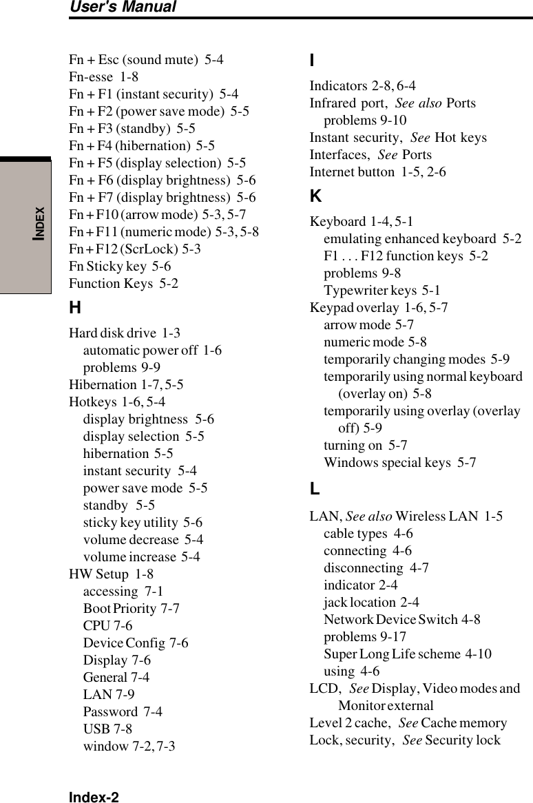 Index-2User&apos;s ManualINDEXFn + Esc (sound mute)  5-4Fn-esse  1-8Fn + F1 (instant security)  5-4Fn + F2 (power save mode)  5-5Fn + F3 (standby)  5-5Fn + F4 (hibernation)  5-5Fn + F5 (display selection)  5-5Fn + F6 (display brightness)  5-6Fn + F7 (display brightness)  5-6Fn + F10 (arrow mode)  5-3, 5-7Fn + F11 (numeric mode)  5-3, 5-8Fn + F12 (ScrLock)  5-3Fn Sticky key  5-6Function Keys  5-2HHard disk drive  1-3automatic power off  1-6problems  9-9Hibernation  1-7, 5-5Hotkeys  1-6, 5-4display brightness  5-6display selection  5-5hibernation  5-5instant security  5-4power save mode  5-5standby  5-5sticky key utility  5-6volume decrease  5-4volume increase  5-4HW Setup  1-8accessing  7-1Boot Priority  7-7CPU  7-6Device Config  7-6Display  7-6General  7-4LAN  7-9Password  7-4USB  7-8window  7-2, 7-3IIndicators  2-8, 6-4Infrared port, See also Portsproblems  9-10Instant security, See Hot keysInterfaces, See PortsInternet button  1-5, 2-6KKeyboard  1-4, 5-1emulating enhanced keyboard  5-2F1 . . . F12 function keys  5-2problems  9-8Typewriter keys  5-1Keypad overlay  1-6, 5-7arrow mode  5-7numeric mode  5-8temporarily changing modes  5-9temporarily using normal keyboard(overlay on)  5-8temporarily using overlay (overlayoff)  5-9turning on  5-7Windows special keys  5-7LLAN, See also Wireless LAN  1-5cable types  4-6connecting  4-6disconnecting  4-7indicator  2-4jack location  2-4Network Device Switch  4-8problems  9-17Super Long Life scheme  4-10using  4-6LCD, See Display, Video modes andMonitor externalLevel 2 cache, See Cache memoryLock, security, See Security lock