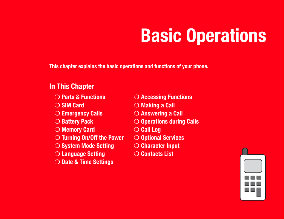 Basic OperationsThis chapter explains the basic operations and functions of your phone.In This Chapter❍Parts &amp; Functions ❍Accessing Functions❍SIM Card ❍Making a Call❍Emergency Calls ❍Answering a Call❍Battery Pack ❍Operations during Calls❍Memory Card ❍Call Log❍Turning On/Off the Power ❍Optional Services❍System Mode Setting ❍Character Input❍Language Setting ❍Contacts List❍Date &amp; Time Settings