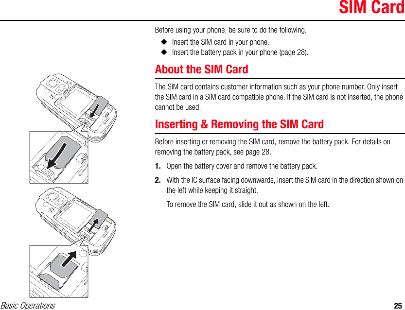 Basic Operations 25SIM CardBefore using your phone, be sure to do the following.◆Insert the SIM card in your phone.◆Insert the battery pack in your phone (page 28).About the SIM CardThe SIM card contains customer information such as your phone number. Only insert the SIM card in a SIM card compatible phone. If the SIM card is not inserted, the phone cannot be used.Inserting &amp; Removing the SIM CardBefore inserting or removing the SIM card, remove the battery pack. For details on removing the battery pack, see page 28.1. Open the battery cover and remove the battery pack.2. With the IC surface facing downwards, insert the SIM card in the direction shown on the left while keeping it straight.To remove the SIM card, slide it out as shown on the left.