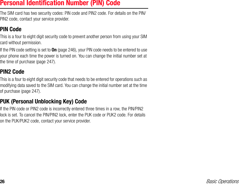 26 Basic OperationsPersonal Identification Number (PIN) CodeThe SIM card has two security codes: PIN code and PIN2 code. For details on the PIN/PIN2 code, contact your service provider.PIN CodeThis is a four to eight digit security code to prevent another person from using your SIM card without permission.If the PIN code setting is set to On (page 246), your PIN code needs to be entered to use your phone each time the power is turned on. You can change the initial number set at the time of purchase (page 247).PIN2 CodeThis is a four to eight digit security code that needs to be entered for operations such as modifying data saved to the SIM card. You can change the initial number set at the time of purchase (page 247).PUK (Personal Unblocking Key) CodeIf the PIN code or PIN2 code is incorrectly entered three times in a row, the PIN/PIN2 lock is set. To cancel the PIN/PIN2 lock, enter the PUK code or PUK2 code. For details on the PUK/PUK2 code, contact your service provider.