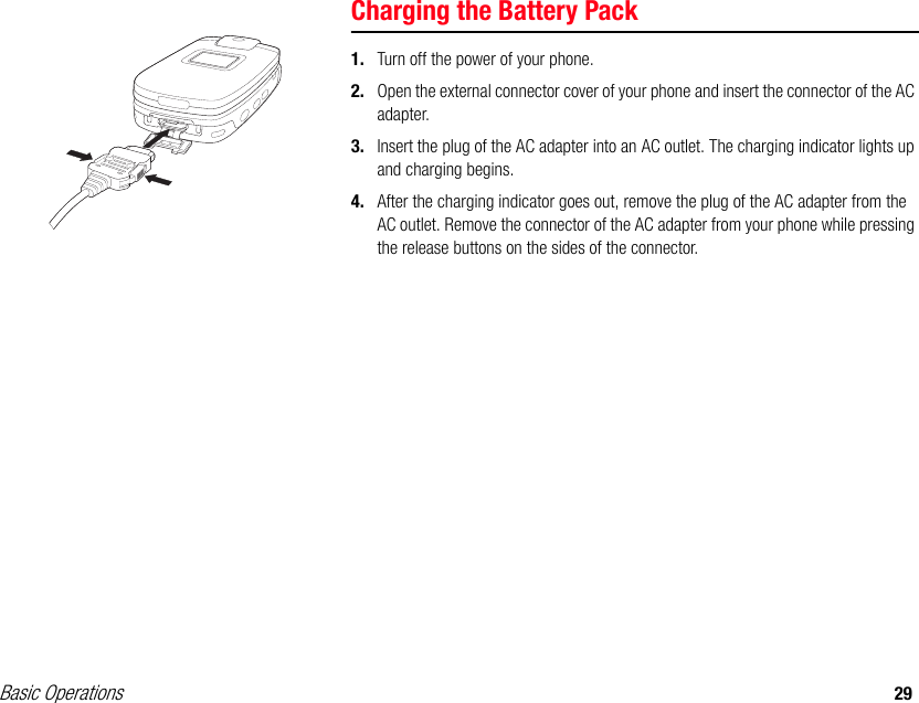 Basic Operations 29Charging the Battery Pack1. Turn off the power of your phone.2. Open the external connector cover of your phone and insert the connector of the AC adapter.3. Insert the plug of the AC adapter into an AC outlet. The charging indicator lights up and charging begins.4. After the charging indicator goes out, remove the plug of the AC adapter from the AC outlet. Remove the connector of the AC adapter from your phone while pressing the release buttons on the sides of the connector. 