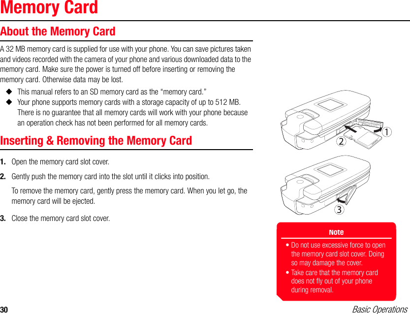 30 Basic OperationsMemory CardAbout the Memory CardA 32 MB memory card is supplied for use with your phone. You can save pictures taken and videos recorded with the camera of your phone and various downloaded data to the memory card. Make sure the power is turned off before inserting or removing the memory card. Otherwise data may be lost.◆This manual refers to an SD memory card as the “memory card.”◆Your phone supports memory cards with a storage capacity of up to 512 MB. There is no guarantee that all memory cards will work with your phone because an operation check has not been performed for all memory cards.Inserting &amp; Removing the Memory Card1. Open the memory card slot cover.2. Gently push the memory card into the slot until it clicks into position.To remove the memory card, gently press the memory card. When you let go, the memory card will be ejected.3. Close the memory card slot cover.Note• Do not use excessive force to open the memory card slot cover. Doing so may damage the cover.• Take care that the memory card does not fly out of your phone during removal.
