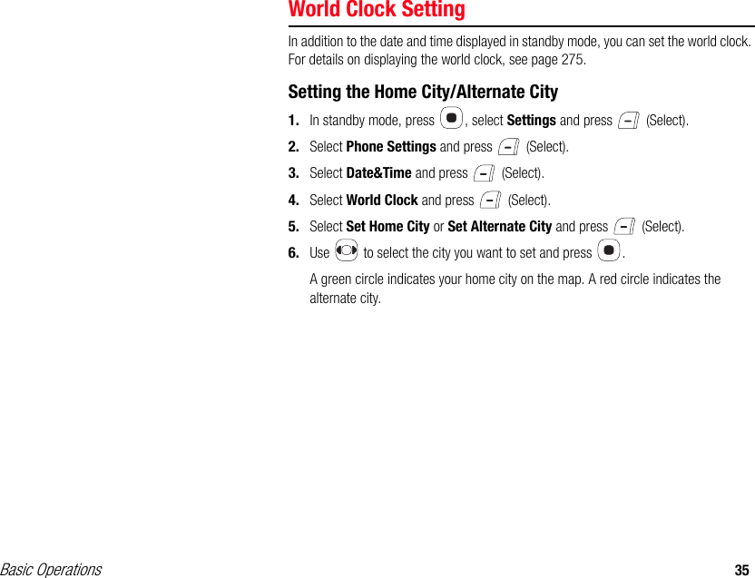 Basic Operations 35World Clock SettingIn addition to the date and time displayed in standby mode, you can set the world clock. For details on displaying the world clock, see page 275.Setting the Home City/Alternate City1. In standby mode, press  , select Settings and press   (Select).2. Select Phone Settings and press   (Select).3. Select Date&amp;Time and press   (Select).4. Select World Clock and press   (Select).5. Select Set Home City or Set Alternate City and press   (Select).6. Use   to select the city you want to set and press  .A green circle indicates your home city on the map. A red circle indicates the alternate city.