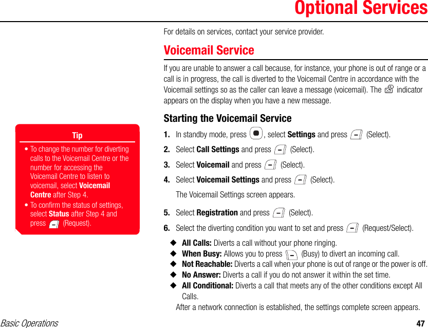 Basic Operations 47Optional ServicesFor details on services, contact your service provider.Voicemail ServiceIf you are unable to answer a call because, for instance, your phone is out of range or a call is in progress, the call is diverted to the Voicemail Centre in accordance with the Voicemail settings so as the caller can leave a message (voicemail). The   indicator appears on the display when you have a new message.Starting the Voicemail Service1. In standby mode, press  , select Settings and press   (Select).2. Select Call Settings and press   (Select).3. Select Voicemail and press   (Select).4. Select Voicemail Settings and press   (Select).The Voicemail Settings screen appears.5. Select Registration and press   (Select).6. Select the diverting condition you want to set and press   (Request/Select).◆All Calls: Diverts a call without your phone ringing. ◆When Busy: Allows you to press   (Busy) to divert an incoming call.◆Not Reachable: Diverts a call when your phone is out of range or the power is off.◆No Answer: Diverts a call if you do not answer it within the set time. ◆All Conditional: Diverts a call that meets any of the other conditions except All Calls.After a network connection is established, the settings complete screen appears.Tip• To change the number for diverting calls to the Voicemail Centre or the number for accessing the Voicemail Centre to listen to voicemail, select Voicemail Centre after Step 4. • To confirm the status of settings, select Status after Step 4 and press  (Request).