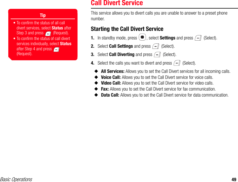 Basic Operations 49Call Divert ServiceThis service allows you to divert calls you are unable to answer to a preset phone number.Starting the Call Divert Service1. In standby mode, press  , select Settings and press   (Select).2. Select Call Settings and press   (Select).3. Select Call Diverting and press   (Select).4. Select the calls you want to divert and press   (Select).◆All Services: Allows you to set the Call Divert services for all incoming calls.◆Voice Call: Allows you to set the Call Divert service for voice calls.◆Video Call: Allows you to set the Call Divert service for video calls.◆Fax: Allows you to set the Call Divert service for fax communication.◆Data Call: Allows you to set the Call Divert service for data communication.Tip• To confirm the status of all call divert services, select Status after Step 3 and press   (Request).• To confirm the status of call divert services individually, select Status after Step 4 and press   (Request).