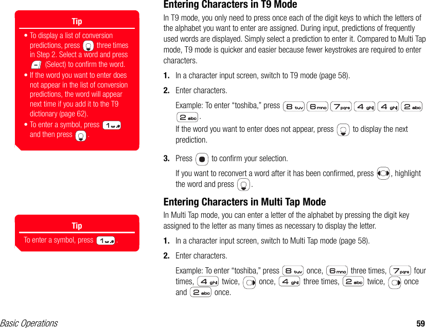 Basic Operations 59Entering Characters in T9 ModeIn T9 mode, you only need to press once each of the digit keys to which the letters of the alphabet you want to enter are assigned. During input, predictions of frequently used words are displayed. Simply select a prediction to enter it. Compared to Multi Tap mode, T9 mode is quicker and easier because fewer keystrokes are required to enter characters.1. In a character input screen, switch to T9 mode (page 58).2. Enter characters.Example: To enter “toshiba,” press   .If the word you want to enter does not appear, press   to display the next prediction. 3. Press   to confirm your selection.If you want to reconvert a word after it has been confirmed, press  , highlight the word and press  .Entering Characters in Multi Tap ModeIn Multi Tap mode, you can enter a letter of the alphabet by pressing the digit key assigned to the letter as many times as necessary to display the letter.1. In a character input screen, switch to Multi Tap mode (page 58).2. Enter characters.Example: To enter “toshiba,” press   once,   three times,   four times,   twice,   once,   three times,   twice,   once and  once.Tip• To display a list of conversion predictions, press   three times in Step 2. Select a word and press  (Select) to confirm the word.• If the word you want to enter does not appear in the list of conversion predictions, the word will appear next time if you add it to the T9 dictionary (page 62).• To enter a symbol, press   and then press  .TipTo enter a symbol, press  .