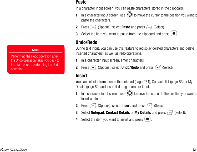 Basic Operations 61PasteIn a character input screen, you can paste characters stored in the clipboard.1. In a character input screen, use   to move the cursor to the position you want to paste the characters.2. Press   (Options), select Paste and press   (Select).3. Select the item you want to paste from the clipboard and press  .Undo/RedoDuring text input, you can use this feature to redisplay deleted characters and delete inserted characters, as well as redo operations.1. In a character input screen, enter characters.2. Press   (Options), select Undo/Redo and press   (Select).InsertYou can select information in the notepad (page 274), Contacts list (page 63) or My Details (page 81) and insert it during character input.1. In a character input screen, use   to move the cursor to the position you want to insert an item.2. Press   (Options), select Insert and press   (Select).3. Select Notepad, Contact Details or My Details and press   (Select).4. Select the item you want to insert and press  .NotePerforming the Redo operation after the Undo operation takes you back to the state prior to performing the Undo operation.