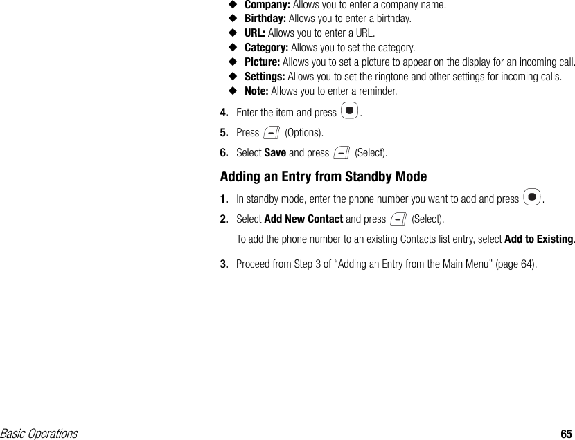 Basic Operations 65◆Company: Allows you to enter a company name.◆Birthday: Allows you to enter a birthday.◆URL: Allows you to enter a URL.◆Category: Allows you to set the category.◆Picture: Allows you to set a picture to appear on the display for an incoming call.◆Settings: Allows you to set the ringtone and other settings for incoming calls.◆Note: Allows you to enter a reminder.4. Enter the item and press  .5. Press  (Options).6. Select Save and press   (Select).Adding an Entry from Standby Mode1. In standby mode, enter the phone number you want to add and press  .2. Select Add New Contact and press   (Select).To add the phone number to an existing Contacts list entry, select Add to Existing.3. Proceed from Step 3 of “Adding an Entry from the Main Menu” (page 64).