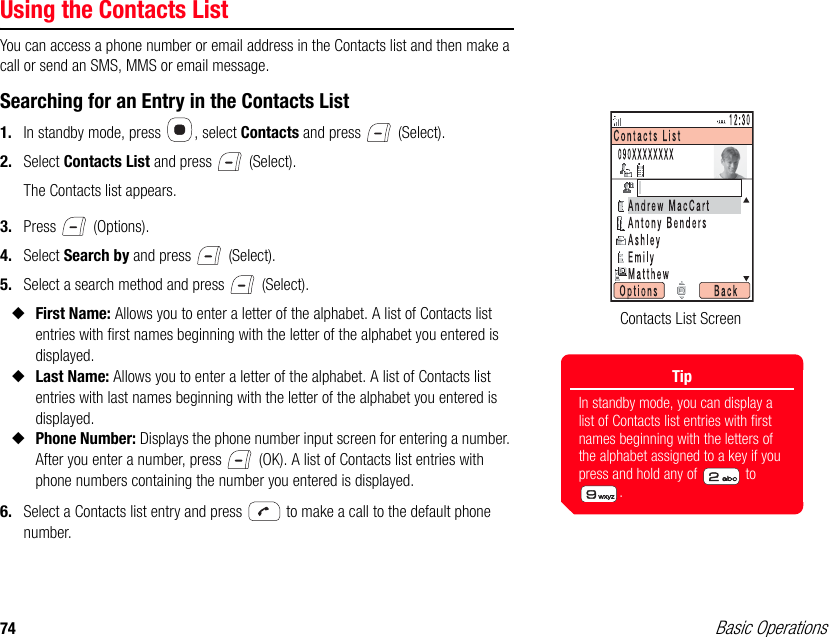 74 Basic OperationsUsing the Contacts ListYou can access a phone number or email address in the Contacts list and then make a call or send an SMS, MMS or email message.Searching for an Entry in the Contacts List1. In standby mode, press  , select Contacts and press   (Select).2. Select Contacts List and press   (Select).The Contacts list appears.3. Press  (Options).4. Select Search by and press   (Select).5. Select a search method and press   (Select).◆First Name: Allows you to enter a letter of the alphabet. A list of Contacts list entries with first names beginning with the letter of the alphabet you entered is displayed.◆Last Name: Allows you to enter a letter of the alphabet. A list of Contacts list entries with last names beginning with the letter of the alphabet you entered is displayed.◆Phone Number: Displays the phone number input screen for entering a number. After you enter a number, press   (OK). A list of Contacts list entries with phone numbers containing the number you entered is displayed. 6. Select a Contacts list entry and press   to make a call to the default phone number.Contacts List ScreenTipIn standby mode, you can display a list of Contacts list entries with first names beginning with the letters of the alphabet assigned to a key if you press and hold any of   to .