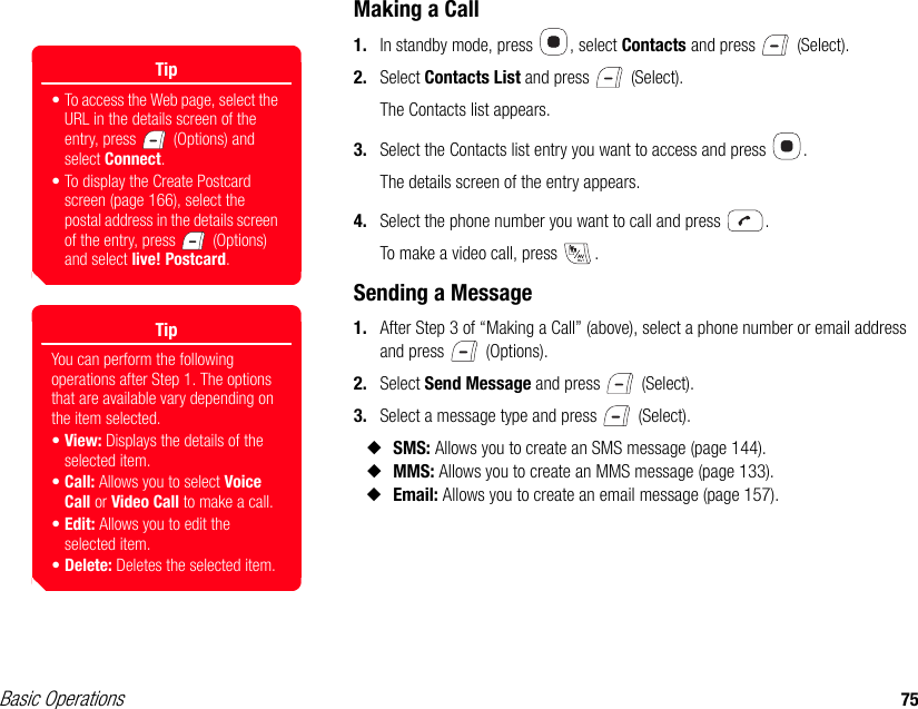 Basic Operations 75Making a Call1. In standby mode, press  , select Contacts and press   (Select).2. Select Contacts List and press   (Select).The Contacts list appears.3. Select the Contacts list entry you want to access and press  .The details screen of the entry appears.4. Select the phone number you want to call and press  .To make a video call, press  .Sending a Message1. After Step 3 of “Making a Call” (above), select a phone number or email address and press   (Options).2. Select Send Message and press   (Select).3. Select a message type and press   (Select).◆SMS: Allows you to create an SMS message (page 144).◆MMS: Allows you to create an MMS message (page 133).◆Email: Allows you to create an email message (page 157).Tip• To access the Web page, select the URL in the details screen of the entry, press   (Options) and select Connect.• To display the Create Postcard screen (page 166), select the postal address in the details screen of the entry, press   (Options) and select live! Postcard. TipYou can perform the following operations after Step 1. The options that are available vary depending on the item selected.•View: Displays the details of the selected item.•Call: Allows you to select Voice Call or Video Call to make a call.•Edit: Allows you to edit the selected item.•Delete: Deletes the selected item.