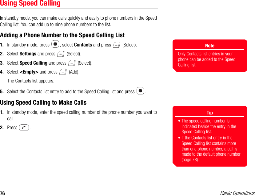 76 Basic OperationsUsing Speed CallingIn standby mode, you can make calls quickly and easily to phone numbers in the Speed Calling list. You can add up to nine phone numbers to the list.Adding a Phone Number to the Speed Calling List1. In standby mode, press  , select Contacts and press   (Select).2. Select Settings and press   (Select).3. Select Speed Calling and press   (Select).4. Select &lt;Empty&gt; and press   (Add).The Contacts list appears.5. Select the Contacts list entry to add to the Speed Calling list and press  .Using Speed Calling to Make Calls1. In standby mode, enter the speed calling number of the phone number you want to call.2. Press .NoteOnly Contacts list entries in your phone can be added to the Speed Calling list. Tip• The speed calling number is indicated beside the entry in the Speed Calling list.• If the Contacts list entry in the Speed Calling list contains more than one phone number, a call is made to the default phone number (page 78).