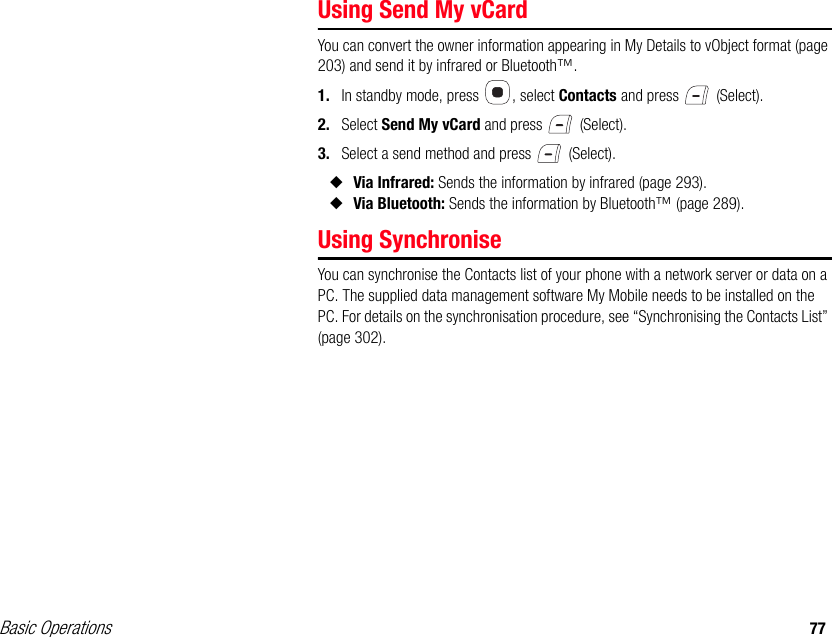 Basic Operations 77Using Send My vCardYou can convert the owner information appearing in My Details to vObject format (page 203) and send it by infrared or Bluetooth™.1. In standby mode, press  , select Contacts and press   (Select).2. Select Send My vCard and press   (Select).3. Select a send method and press   (Select).◆Via Infrared: Sends the information by infrared (page 293).◆Via Bluetooth: Sends the information by Bluetooth™ (page 289).Using SynchroniseYou can synchronise the Contacts list of your phone with a network server or data on a PC. The supplied data management software My Mobile needs to be installed on the PC. For details on the synchronisation procedure, see “Synchronising the Contacts List” (page 302). 